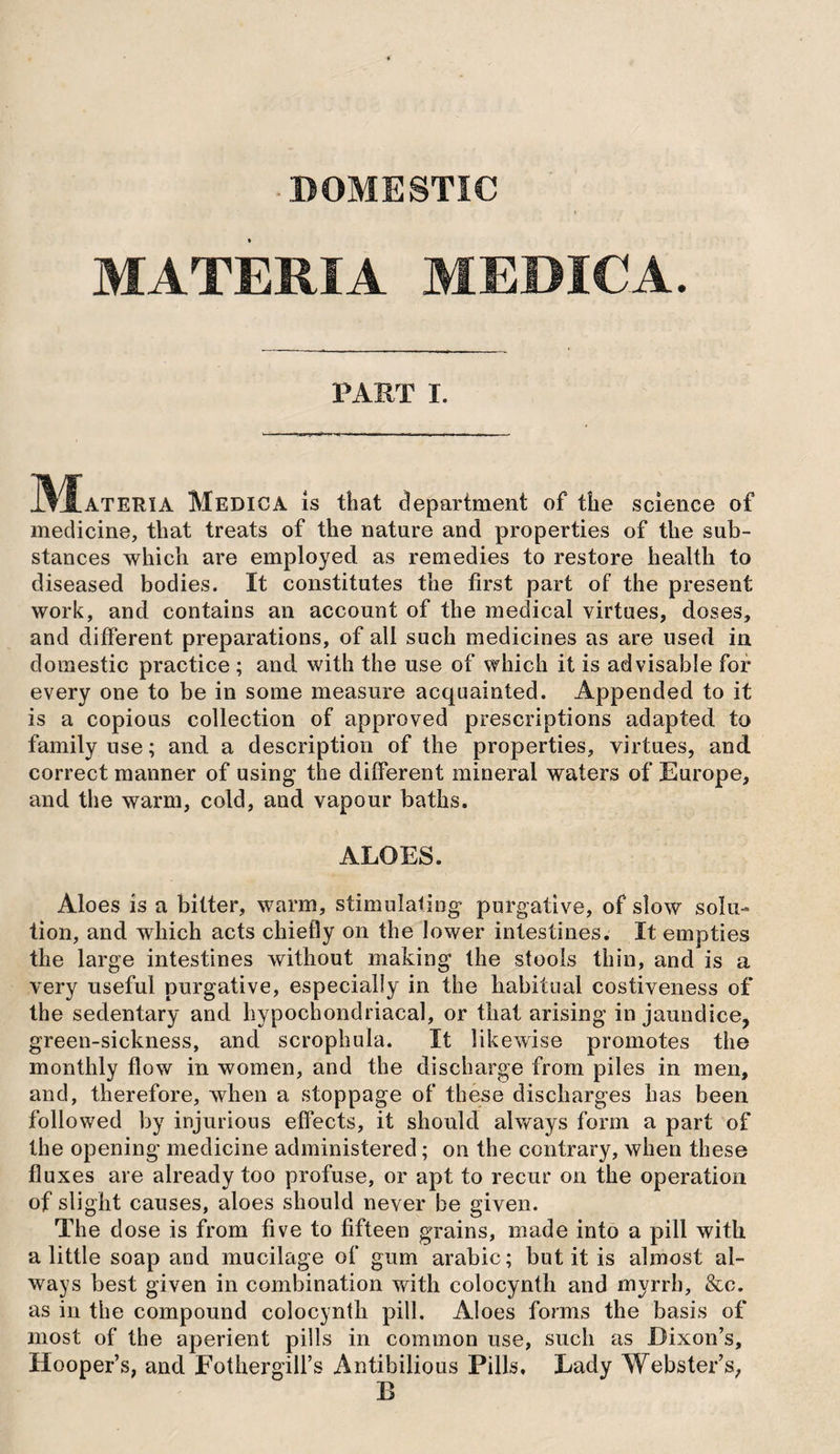 ■ DOMESTIC MATERIA MEDICA. PART I. I^^ATERIA Medic A is that department of the science of medicine, that treats of the nature and properties of the sub¬ stances which are employed as remedies to restore health to diseased bodies. It constitutes the first part of the present work, and contains an account of the medical virtues, doses, and different preparations, of all such medicines as are used in domestic practice ; and with the use of which it is advisable for every one to be in some measure acquainted. Appended to it is a copious collection of approved prescriptions adapted to family use; and a description of the properties, virtues, and correct manner of using the different mineral waters of Europe, and the warm, cold, and vapour baths. ALOES. Aloes is a bitter, warm, stimulaling purgative, of slow solu¬ tion, and which acts chiefly on the lower intestines. It empties the large intestines without making the stools thin, and is a very useful purgative, especially in the habitual costiveness of the sedentary and hypochondriacal, or that arising in jaundice, green-sickness, and scrophula. It likewise promotes the monthly flow in women, and the discharge from piles in men, and, therefore, when a stoppage of these discharges has been followed by injurious effects, it should always form a part of the opening medicine administered; on the contrary, when these fluxes are already too profuse, or apt to recur on the operation of slight causes, aloes should never be given. The dose is from five to fifteen grains, made into a pill with a little soap and mucilage of gum arabic; but it is almost al¬ ways best given in combination with colocynth and myrrh, &c. as in the compound colocynth pill. Aloes forms the basis of most of the aperient pills in common use, such as Dixon’s, Hooper’s, and Fothergill’s Antibilious Pills. Lady Webster’s, B