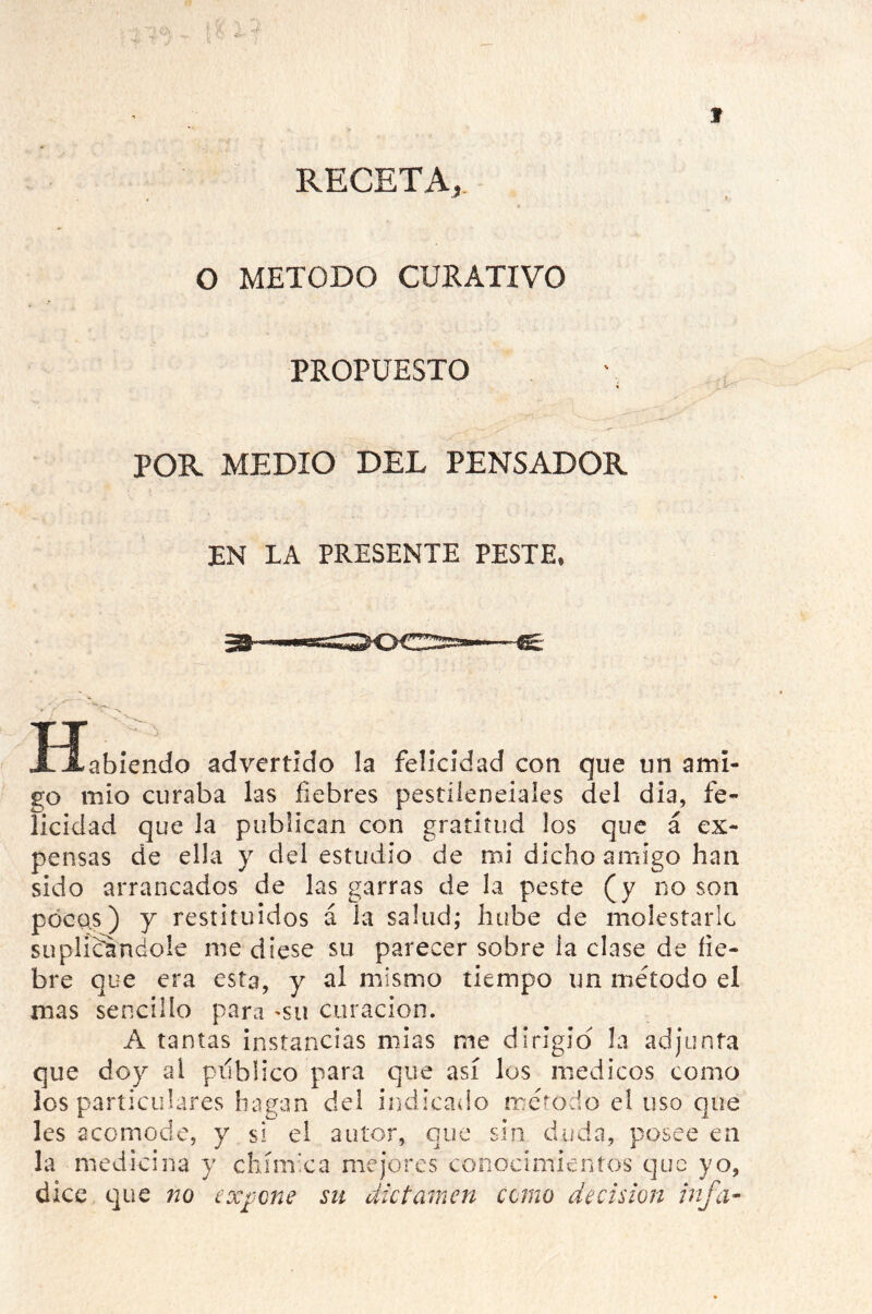 RECETA, O METODO CURATIVO PROPUESTO POR MEDIO DEL PENSADOR EN LA PRESENTE PESTE, 39- abiendo advertido la felicidad con que un ami- go mío curaba las fiebres pestilenciales del dia, fe- licidad que la publican con gratitud los que á ex- pensas de ella y del estudio de mi dicho amigo han sido arrancados de las garras de la peste (y no son pocas) y restituidos á la salud; hube de molestarle suplicándole me diese su parecer sobre la cíase de fie- bre que era esta, y al mismo tiempo un método el mas sencillo para *su curación. A tantas instancias mías me dirigid la adjunta que doy ai publico para que así los médicos como los particulares hagan del indicado método el uso que les acomode, y si el autor, que sin duda, posee en la medicina y chímica mejores conocimientos que yo, dice que no expone su dictamen corno decisión infa-