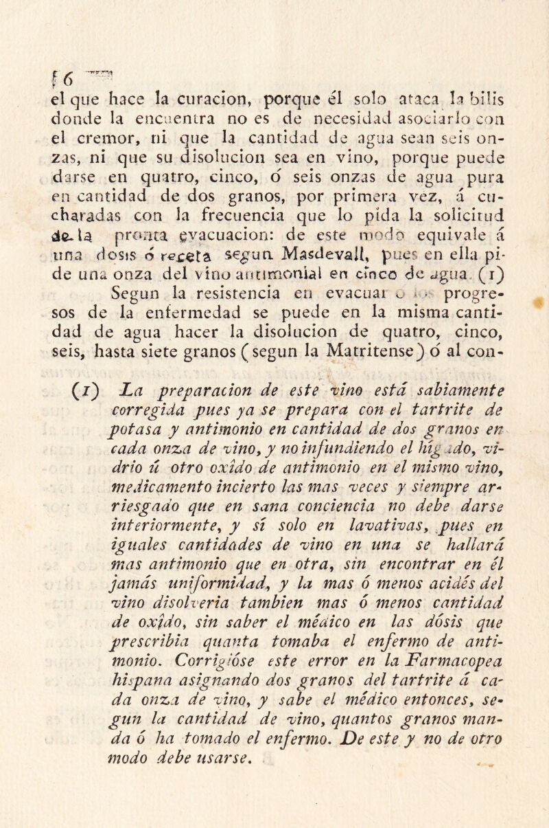 el que hace la curación, porque él solo ataca la bilis donde la encuentra no es de necesidad asociarlo con el crémor, ni que la cantidad de agua sean seis on- zas, ni que su disolución sea en vino, porque puede darse en quatro, cinco, o seis onzas de agua pura en cantidad de dos granos, por primera vez, á cu- charadas con la frecuencia que lo pida la solicitud de-.U pronta evacuación: de este modo equivale á una dosis ó sepa Masdevalt, pues en ella pi- de una onza del vino antimonial en cinco de agua., (i) Según la resistencia en evacuar ^ í« • progre- sos de la enfermedad se puede en la misma canti- dad de agua hacer la disolución de quatro, cinco, seis, hasta siete granos (según la Matritense) o al con- (z) La preparación de este vino está sabiamente corregida pues ya se prepara con el tartrite de potasa y antimonio en cantidad de dos granos en cada onza de vino, y no infundiendo el lúgido, vi- drio ú otro oxido de antimonio en el mismo vino, medicamento incierto las mas veces y siempre ar- riesgado que en sana conciencia no debe darse interiormente, y sí solo en lavativas, pues en iguales cantidades de vino en una se hallará mas antimonio que en otra, sin encontrar en él jamás uniformidad, y la mas ó menos acides del vino disolverla también mas ó menos cantidad de oxjdo, sin saber el médico en las dosis que prescribid quanta tomaba el enfermo de anti- monio. Corrigióse este error en la Farmacopea hispana asignando dos granos del tartrite á ca- da onza de vino, y sabe el médico entonces, se- gún la cantidad de vino, quantos granos man- da ó ha tomado el enfermo. De este y no de otro modo debe usarse.