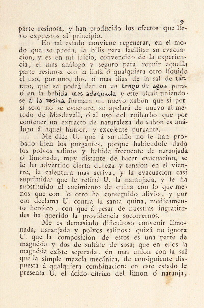 parte resinosa, v han producido los efectos que lle- vo expuestos al principio. En tal estado conviene regenerar, en el mo- do que se pueda, la bilis para facilitar su evacua- ción, y es en mi juicio, convencido de la experien- cia, el mas análogo y seguro para reunir aquella parte resinosa con la linfa d qu a Iquiera otro lío nido el uso, por uno, dos, d mas dias de la sal de tare taro, que se podrá dar en un trago cié- agua pura» d en la bebida mas adecuada y este alcali uniendo4 se á Ja resina formaia m* nuevo xabon que si por sí soio no se evacuare, se apelará de nuevo al mé- todo de Masdevall, ó al uso del ruibarbo que por contener un extracto de naturaleza de xabon es aná- logo á aquel humor, y excelente purgante. Me dice U. que á su niño no le han pro- bado bien los purgantes, porque habiéndole dado los polvos salinos y bebida frecuente de naranjada o limonada, muy distante de hacer evacuación, se le ha advertido cierta dureza y tensión en el vien- tre, la calentura mas activa, y la evacuación casi suprimida; que le retiro U. la naranjada, y le ha substituido el cocimiento de quina con lo quéme- nos que con lo otro ha conseguido alivio , y por eso declama U. contra la santa quina, medicamen- to heroico , con que á pesar de nuestras ingratitu- des ha querido la providencia socorrernos. Me es demasiado dificultoso convenir limo- nada, naranjada y polvos salinos: quizá no ignora U. que la composición de estos es una parte de magnesia y dos de sulfate de sosa; que en ellos la magnesia existe separada , sin mas unión con la sal que la simple mezcla mecánica, de consiguiente dis- puesta á qualquiera combinación: en este estado le presenta U. el ácido cítrico dei limón d naranja.
