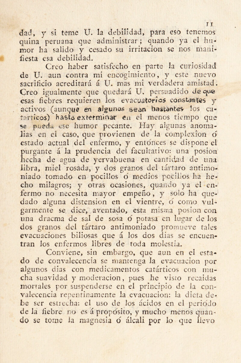 dad, y si teme U. la debilidad, para eso tenemos quina peruana que administrar; quando ya el ha* mor ha salido y cesado su irritación se nos mani- fiesta esa debilidad. Creo haber satisfecho en parte la curiosidad de U. aun contra mi encogimiento, y este nuevo sacrificio acreditará á U. mas mi verdadera amistad. Creo igualmente que quedará U. persuadido deque esas fiebres requieren los evacuatorios constantes y activos (aunque en algunas sean bastantes * IOS CU’ V tanteos) hasta exterminar en el menos tiempo qu se pueda ese humor pecante. Hay algunas anoma- lías en el caso, que provienen de la complexión d estado actual del enfermo, y entonces se dispone el purgante á la prudencia dei facultativo: una posion hecha de agua de yervabuena en cantidad de una libra, miel rosada, y dos granos del tártaro antímo- miado tomado en pocilios d medios pocilios ha he- cho milagros; y otras ocasiones, quando ya el en- fermo no necesita mayor empeño, y solo ha que- dado alguna distensión en el vientre, ó corno vul- garmente se dice, aventado, esta misma posion con una dracma de sal de sosa d potasa en lugar de los dos granos del tártaro antimoniado promueve tales evacuaciones biliosas que á los dos dias se encuen- tran los enfermos libres de toda molestia. Conviene, sin embargo, que aun en ei esta- do de convalecencia se mantenga la evacuación por algunos dias con medicamentos catárticos con mu- cha suavidad y moderación, pues he visto recaídas moríales por suspenderse en el principio de la con- valecencia repentinamente la evacuación: la dieta de- be ser estrecha: el uso de los ácidos en el periodo de la fiebre no es á proposito, y mucho menos quan- do se tome la magnesia ó álcali por lo que llevo