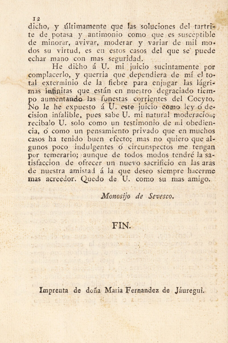 I 2 dicho, y vil ti maní en te que las soluciones del tartrí- te de potasa y antimonio como que es susceptible de minorar, avivar, moderar y variar de mil mo- dos su virtud, es en estos casos del que se' puede echar mano con mas seguridad. He dicho á U. mi juicio sucintamente por complacerlo, y querría que dependiera de mí el to- tal exterminio de ia fiebre para enjugar las lágri- mas infinitas que están en nuestro degraciado tiem- po aumentando las funestas corrientes del Cocyío. No le he expuesto á U. este juicio como ley d de- cisión infalible, pues sabe U. mi natural moderac/oo; recíbalo U. solo como un testimonio de mi obedien- cia, d como un pensamiento privado que en muchos casos ha tenido buen efecto; mas no quiero que al- gunos poco indulgentes d circunspectos me tengan por temerario; aunque de todos modos tendré la sa- tisfacción de ofrecer un nuevo sacrificio en las aras de nuestra amistad á la que deseo siempre hacerme mas acreedor. Quedo de U* como su mas amigo. Monosijo de Sevesco. FIN. Imprenta de dona Maria Fernandez de Jáuregui.