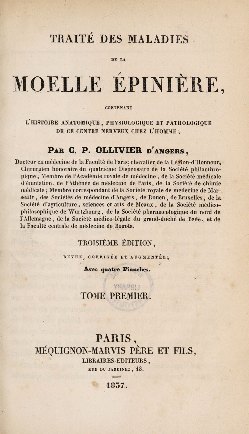 DE LA MOELLE ÉPINIÈRE, CONTENANT L’HISTOIRE ANATOMIQUE , PHYSIOLOGIQUE ET PATHOLOGIQUE DE CE CENTRE NERVEUX CHEZ L’HOMME ; Par C. P. OLLIVIER dangers, Docteur en médecine de la Faculté de Paris; chevalier de la Légion-d’Honncur; Chirurgien honoraire du quatrième Dispensaire de la Société philanthro¬ pique , Membre de l’Académie royale de médecine , de la Société médicale d’émulation, de l’Athénée de médecine de Paris, de la Société de chimie médicale; Membre correspondant delà Société royale de médecine de Mar¬ seille , des Sociétés de médecine d’Angers, de Rouen, de Bruxelles, de la Société d’agriculture , sciences et arts de Meaux , de la Société médico- philosophique de Wurtzbourg, de la Société pharmacologique du nord de l’Allemagne , de la Société médico-légale du grand-duché de Bade, et de la Faculté centrale de médecine de Bogota. TROISIÈME ÉDITION, REVUE, CORRIGÉE ET AUGMENTEE} r * Avec quatre Planches. TOME PREMIER. PARIS, MÉQUIGNON-MARYIS PÈRE ET FILS, LIBRAIRES-ÉDITEURS, RUE LU JARDINET, 13. 1857.