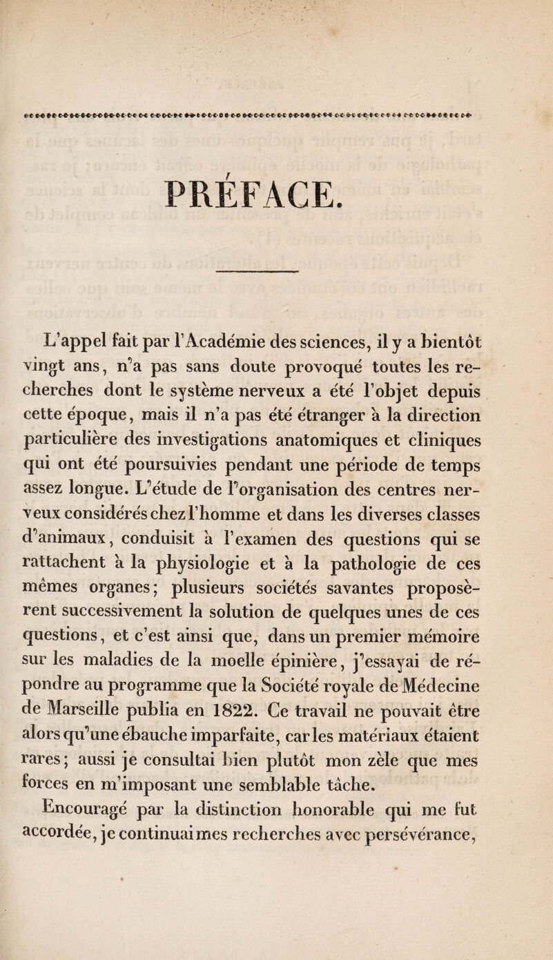 *« tt C-C MMft tt*t e <f *-* C-C e«Me<Ui«- PRÉFACE. L’appel fait par l’Académie des sciences, il y a bientôt vingt ans, n’a pas sans doute provoqué toutes les re¬ cherches dont le système nerveux a été l’objet depuis cette époque, mais il n’a pas été étranger à la direction particulière des investigations anatomiques et cliniques qui ont été poursuivies pendant une période de temps assez longue. L’étude de Inorganisation des centres ner¬ veux considérés chez l’homme et dans les diverses classes d’animaux, conduisit a l’examen des questions qui se rattachent a la physiologie et à la pathologie de ces mêmes organes; plusieurs sociétés savantes proposè¬ rent successivement la solution de quelques unes de ces questions, et c’est ainsi que, dans un premier mémoire sur les maladies de la moelle épinière, j’essayai de ré¬ pondre au programme que la Société royale de Médecine de Marseille publia en 1822. Ce travail ne pouvait être alors qu’une ébauche imparfaite, caries matériaux étaient rares; aussi je consultai bien plutôt mon zèle que mes forces en m’imposant une semblable tâche. Encouragé par la distinction honorable qui me fut accordée, je continuai mes recherches avec persévérance,