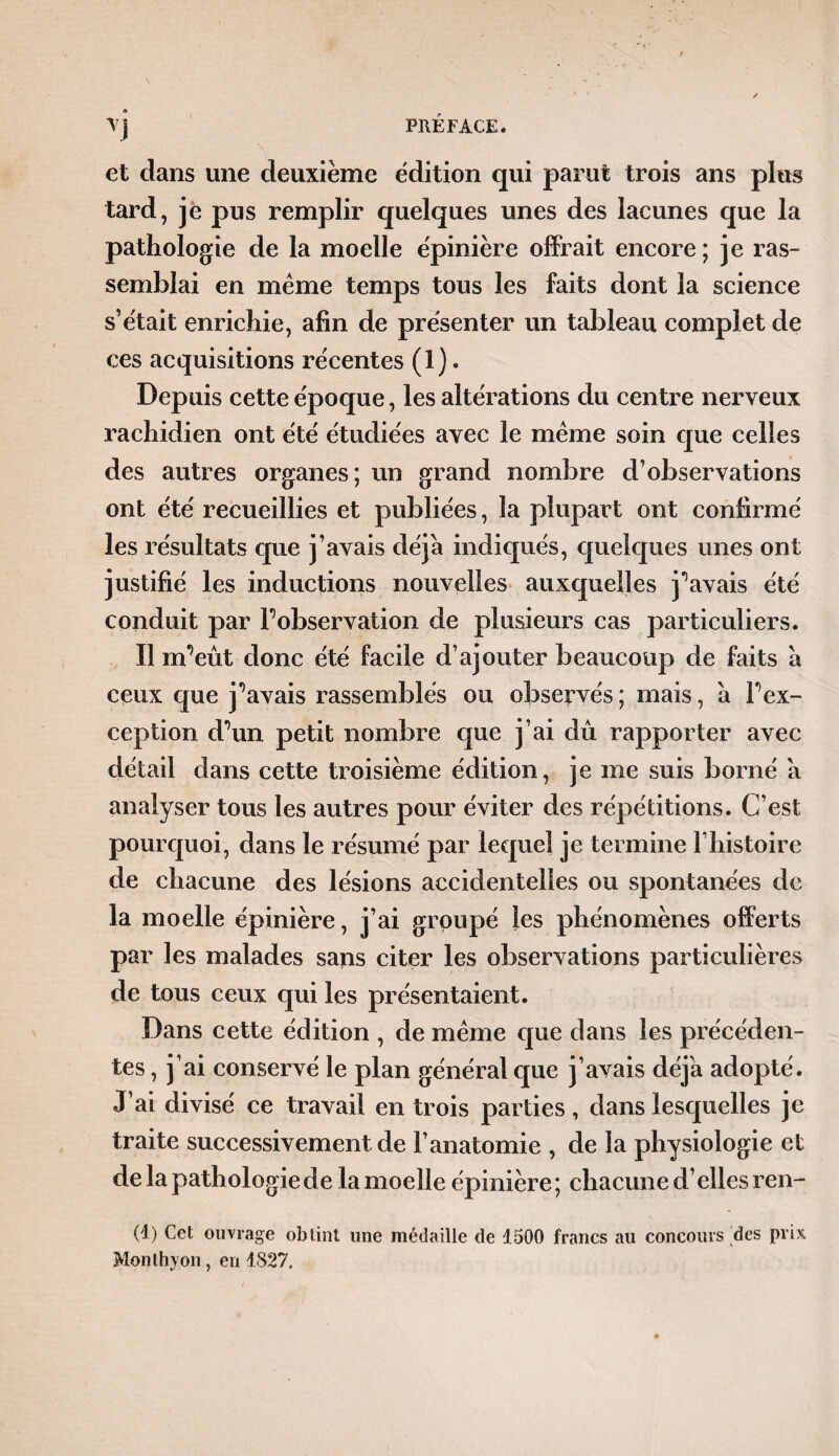 et clans une deuxième édition qui parut trois ans plus tard, je pus remplir quelques unes des lacunes que la pathologie de la moelle épinière offrait encore; je ras¬ semblai en même temps tous les faits dont la science s’était enrichie, afin de présenter un tableau complet de ces acquisitions récentes (1). Depuis cette époque, les altérations du centre nerveux rachidien ont été étudiées avec le même soin que celles des autres organes; un grand nombre d’observations ont été recueillies et publiées, la plupart ont confirmé les résultats que j’avais déjà indiqués, quelques unes ont justifié les inductions nouvelles auxquelles j^avais été conduit par Inobservation de plusieurs cas particuliers. Il nPeût donc été facile d’ajouter beaucoup de faits à ceux que j^avais rassemblés ou observés ; mais, à P ex¬ ception d^un petit nombre que j’ai dû rapporter avec détail dans cette troisième édition, je me suis borné a analyser tous les autres pour éviter des répétitions. C’est pourquoi, dans le résumé par lequel je termine P histoire de chacune des lésions accidentelles ou spontanées de la moelle épinière, j’ai groupé les phénomènes offerts par les malades sans citer les observations particulières de tous ceux qui les présentaient. Dans cette édition , de même que dans les précéden¬ tes , j’ai conservé le plan général que j’avais déj'a adopté. J’ai divisé ce travail en trois parties, dans lesquelles je traite successivement de l’anatomie , de la physiologie et de la pathologie de la moelle épinière ; chacune d’elles ren- (1) Cet ouvrage obtint une médaille de 1500 francs au concours des prix Monthyon, en 1827.