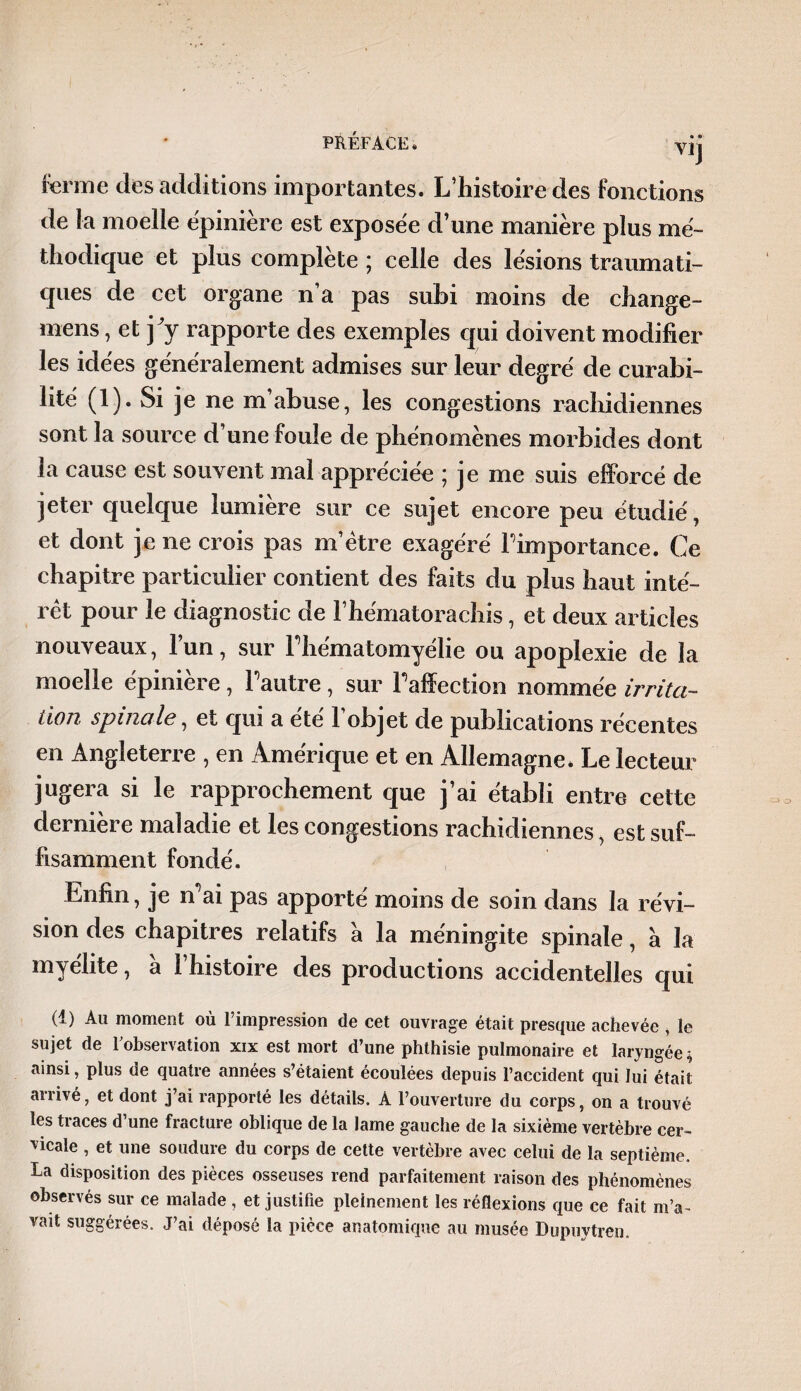 Vij ferme des additions importantes. L’histoire des fonctions de la moelle ëpinière est exposëe d’une manière plus mé¬ thodique et plus complète ; celle des lésions traumati¬ ques de cet organe n’a pas subi moins de change- rnens, et j^y rapporte des exemples qui doivent modifier les idées généralement admises sur leur degré de curabi¬ lité (1). Si je ne m’abuse, les congestions rachidiennes sont la source d’une foule de phénomènes morbides dont la cause est souvent mal appréciée ; je me suis efforcé de jeter quelque lumière sur ce sujet encore peu étudié, et dont je ne crois pas m’ètre exagéré l'importance. Ce chapitre particulier contient des faits du plus haut inté¬ rêt pour le diagnostic de l’hématorachis, et deux articles nouveaux, l’un, sur Fhématomyélie ou apoplexie de la moelle épinière , Pautre, sur l’affection nommée irrita¬ tion spinale, et qui a ete 1 objet de publications récentes en Angleterre , en Amérique et en Allemagne* Le lecteur jugera si le rapprochement que j’ai établi entre cette dernière maladie et les congestions rachidiennes, est suf¬ fisamment fondé. Enfin, je n’ai pas apporté moins de soin dans la révi¬ sion des chapitres relatifs a la méningite spinale, à la myélite, a l’histoire des productions accidentelles qui (t) Au moment où l’impression de cet ouvrage était presque achevée , le sujet de Inobservation xix est mort d’une phthisie pulmonaire et laryngée ; ainsi, plus de quatre années s’étaient écoulées depuis l’accident qui lui était arrivé, et dont j’ai rapporté les détails. A l’ouverture du corps, on a trouvé les traces d’une fracture oblique de la lame gauche de la sixième vertèbre cer¬ vicale , et une soudure du corps de cette vertèbre avec celui de la septième. La disposition des pièces osseuses rend parfaitement raison des phénomènes observés sur ce malade , et justifie pleinement les réflexions que ce fait m’a¬ vait suggérées. J’ai déposé la pièce anatomique au musée Dupuytren.