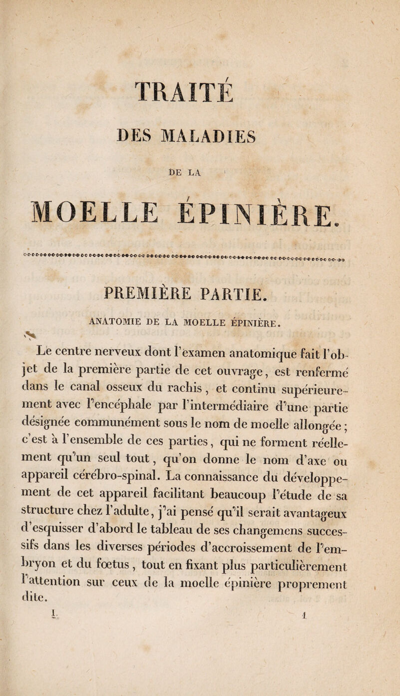 TRAITÉ DES MALADIES DE LA 1 MOELLE ÉPINIÈRE. PREMIÈRE PARTIE. ANATOMIE DE LA MOELLE ÉPINIÈRE. V Le centre nerveux dont l’examen anatomique fait l’ob- jet de la première partie de cet ouvrage, est renfermé dans le canal osseux du rachis, et continu supérieure ¬ ment avec l'encéphale par l’intermédiaire d'une partie désignée communément sous le nom de moelle allongée ; c’est a l’ensemble de ces parties, qui ne forment réelle¬ ment qu'un seul tout, qu’on donne le nom d’axe ou appareil cérébro-spinal. La connaissance du développe¬ ment de cet appareil facilitant beaucoup l'étude de sa structure chez 1 adulte, j'ai pense qu'il serait avantageux d esquisser d’abord le tableau de ses changemens succes¬ sifs dans les diverses périodes d’accroissement de l'em¬ bryon et du fœtus , tout en fixant plus particulièrement t attention sur ceux de la moelle épinière proprement dite. k •t