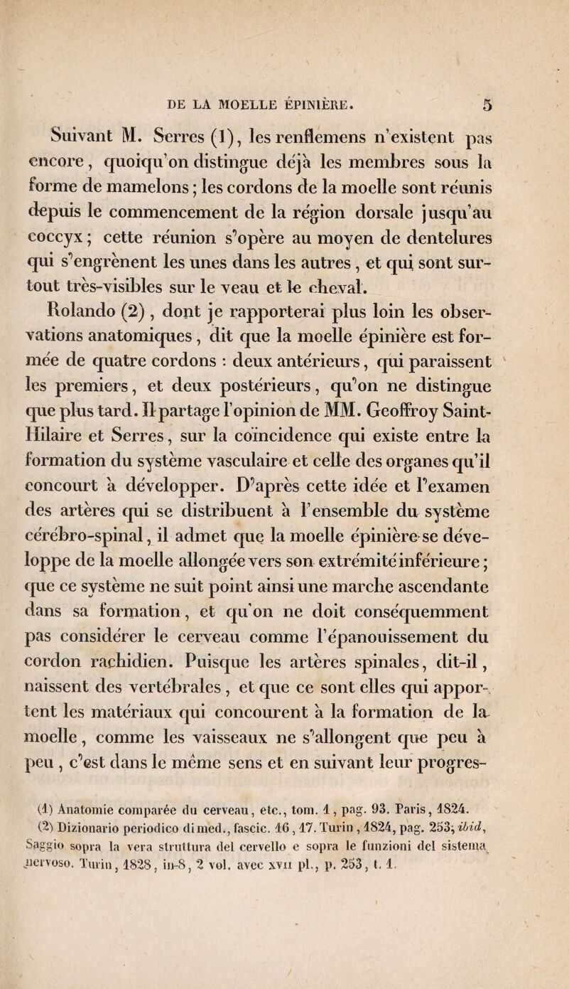 Suivant M. Serres (1), les renflemens n’existent pas encore, quoiqu’on distingue déjà les membres sous la forme de mamelons ; les cordons de la moelle sont réunis depuis le commencement de la région dorsale jusqu’au coccyx ; cette réunion s'opère au moyen de dentelures qui s*’engrènent les unes dans les autres , et qui sont sur¬ tout très-visibles sur le veau et le cheval. Rolando (2) , dont je rapporterai plus loin les obser¬ vations anatomiques, dit que la moelle épinière est for¬ mée de quatre cordons : deux antérieurs, qui paraissent ' les premiers, et deux postérieurs, qu'on ne distingue que plus tard. Il partage l’opinion de MM. Geoffroy Saint- Hilaire et Serres -, sur la coïncidence qui existe entre la formation du système vasculaire et celle des organes qu’il concourt à développer. D’après cette idée et l’examen des artères qui se distribuent à l’ensemble du système cérébro-spinal, il admet que la moelle épinière se déve¬ loppe de la moelle allongée vers son extrémité inférieure ; que ce système ne suit point ainsi une marche ascendante dans sa formation, et qu’on ne doit conséquemment pas considérer le cerveau comme F épanouissement du cordon rachidien. Puisque les artères spinales, dit-il, naissent des vertébrales , et que ce sont elles qui appor¬ tent les matériaux qui concourent à la formation de la moelle, comme les vaisseaux ne s’allongent que peu à peu , c’est dans le meme sens et en suivant leur progrès- (1) Anatomie comparée du cerveau, etc., tom. 1, pag. 93. Paris, 1824. (2) Dizionario periodico dimed., fascic. d6,17. Turin , 1824, pag. 253^ ibid, Saggio sopra la vera struttura del cervello e sopra le lunzioni del sistema jiervoso. Turin, 1828, iir-8, 2 vol, avec xvn pl., p. 253, 1.1.