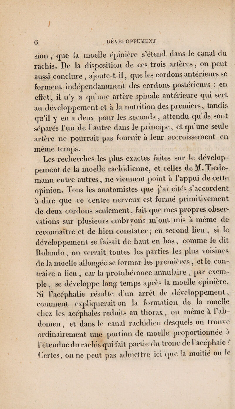 I < ' I fj développement sion, que la moelle épinière s*1 étend dans le canal du raclns. De la disposition de ces trois artères , on peut aussi conclure , ajoute-t-iî, que les cordons antérieurs se forment indépendamment des cordons postérieurs . en effet, il n’y a qu’une artère spinale antérieure qui sert au développement et a la nutrition des premiers, tandis qu’il y en a deux pour les seconds , attendu qu ils sont séparés F un de l’autre dans le principe, et qu’une seule artère ne pourrait pas fournir a leur accroissement en meme temps. Les recherches les plus exactes faites sur le dévelop¬ pement de la moelle rachidienne, et celles de M. Tiede¬ mann entre autres , ne viennent point a l’appui de cette opinion. Tous les anatomistes que j ai cites s accordent a dire que ce centre nerveux est formé primitivement de deux cordons seulement, fait que mes propres obser¬ vations sur plusieurs embryons m ont mis a meme de reconnaître et de bien constater ; en second lieu , si le développement se faisait de haut en bas, comme le dit Piolando, on verrait toutes les parties les plus voisines de la moelle allongée se former les premières , et le con¬ traire a lieu , car la protubérance annulaire , par exem¬ ple , se développe long-temps après la moelle épinière. Si Facéphalie résulte T un arrêt de développement, comment expliquerait-on la formation de ia moche chez les acéphales réduits au thorax, ou meme a 1 ab¬ domen, et dans le canal rachidien desquels on trouve ordinairement une portion de moelle proportionnée a Fétendue du rachis qui fait partie du tronc de 1 acéphale ? Certes, on ne peut pas admettre ici que la moitié ou le