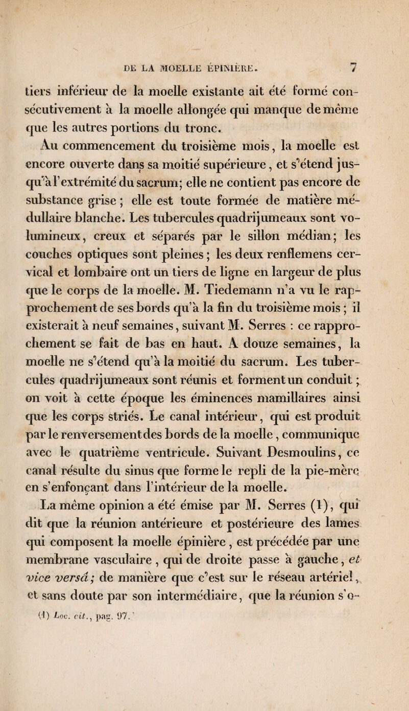 ) DE LA MOELLE ÉPINIÈRE. 7 tiers inferieur de la moelle existante ait été formé con¬ sécutivement à la moelle allongée qui manque de même que les autres portions du tronc. Au commencement du troisième mois, la moelle est encore ouverte dans sa moitié supérieure, et s'étend jus¬ qu'à F extrémité du sacrum; elle ne contient pas encore de substance grise ; elle est toute formée de matière mé¬ dullaire blanche. Les tubercules quadrijumeaux sont vo¬ lumineux, creux et séparés par le sillon médian; les couches optiques sont pleines ; les deux renflemens cer¬ vical et lombaire ont un tiers de ligne en largeur de plus que le corps de la moelle. M. Tiedemann n’a vu le rap¬ prochement de ses bords qu’a la fin du troisième mois ; il existerait à neuf semaines, suivant M. Serres : ce rappro¬ chement se fait de bas en haut. A douze semaines, la moelle ne s^étend qu’a la moitié du sacrum. Les tuber¬ cules cjuadri jumeaux sont réunis et forment un conduit ; on voit à cette époque les éminences mamillaires ainsi que les corps striés. Le canal intérieur, qui est produit parle renversement des bords de la moelle, communique avec le quatrième ventricule. Suivant Desmoulins, ce canal résulte du sinus que forme le repli de la pie-mère en s’enfonçant dans F intérieur de la moelle. La même opinion a été émise par M. Serres (1), qui dit que la réunion antérieure et postérieure des lames qui composent la moelle épinière , est précédée par une membrane vasculaire , qui de droite passe a gauche, et vice versa ; de manière cjue c^est sur le réseau artériel ,A et sans doute par son intermédiaire, que la réunion s’q- (t) JUoc. c.itpag. 07.: