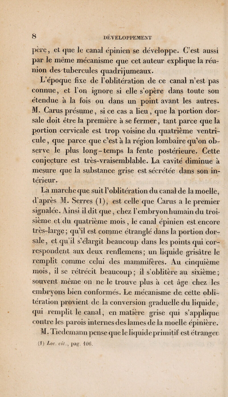 père, et que le canal épinien se développe. C’est aussi par le meme mécanisme que cet auteur explique la réu¬ nion des/tubercuîes quadrijumeaux. L’époque fixe de l’oblitération de ce canal n’est pas connue, et l’on ignore si elle s’opère dans toute son étendue à la fois ou dans un point avant les autres» M. Carus présume, si ce cas a lieu, que la portion dor¬ sale doit être la première à se fermer, tant parce que la portion cervicale est trop voisine du quatrième ventri¬ cule , que parce que c’est à la région lombaire qu’on obr serve le plus long-temps la fente postérieure. Cette conjecture est très-vraisemblable. La cavité diminue a mesure que la substance grise est sécrétée dans son in¬ térieur. La marche que suit l’oblitération du canal de la moelle, d’après M. Serres (1), est celle que Carus a le premier signalée. Ainsi il dit que, chez l’embryon humain du troi¬ sième et du quatrième mois , le canal épinien est encore très-large ; qu’il est comme étranglé dans la portion dor¬ sale , et qu’il s’élargit beaucoup dans les points qui cor¬ respondent aux deux renflcmens ; un liquide grisâtre le remplit comme celui des mammifères. Au cinquième mois, il se rétrécit beaucoup; il s’oblitère au sixième; souvent même on ne le trouve plus â cet âge chez les embryons bien conformés. Le mécanisme de cette obli¬ tération provient de la conversion graduelle du liquide, qui remplit le canal, en matière grise qui s’applique contre les parois internes des lames de la moelle épinière. M. Tiedemann pense que le liquide primitif est étranger 0) Loc. citpag. 106.