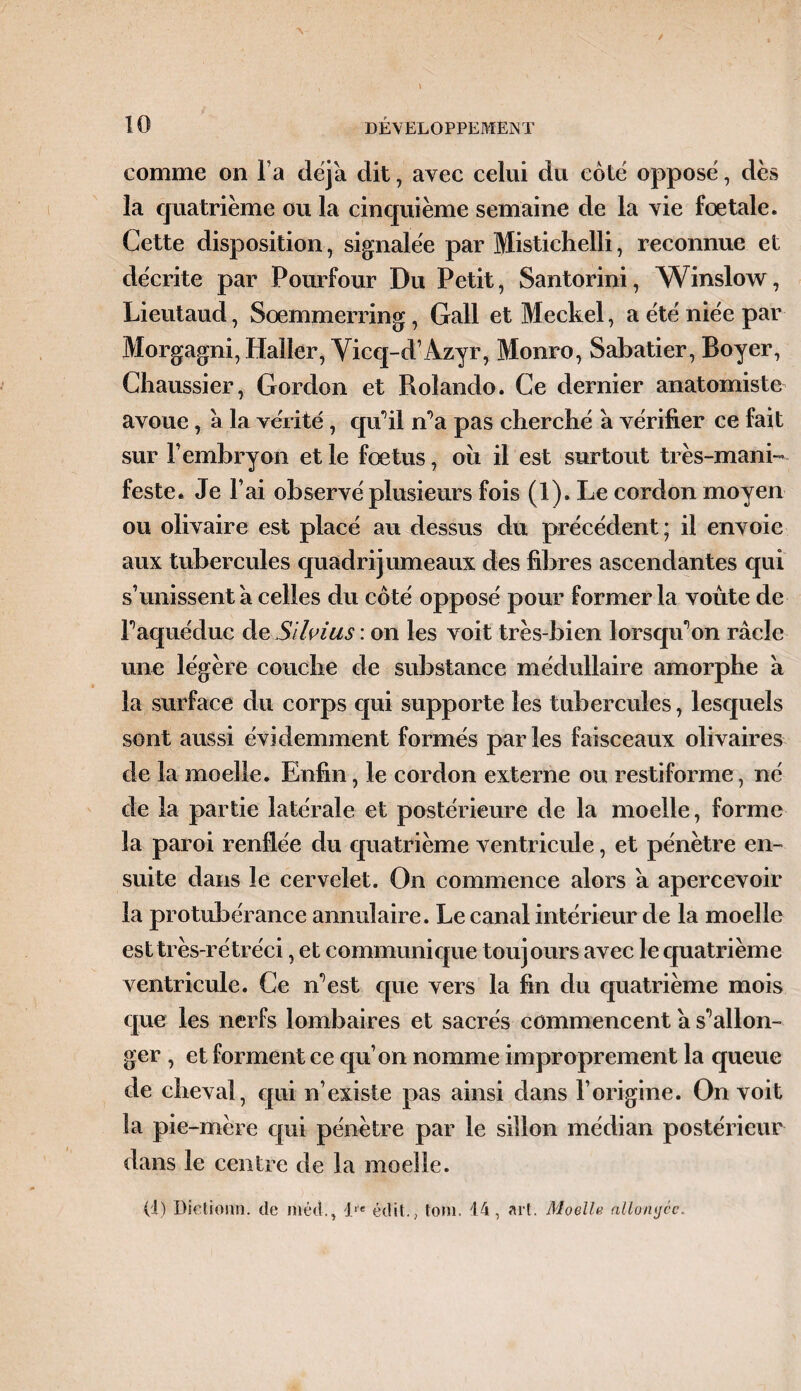 comme on l’a déjà dit, avec celui du coté opposé, dès la quatrième ou la cinquième semaine de la vie fœtale. Cette disposition, signalée par Mistichelli, reconnue et décrite par Pourfour Du Petit, Santorini, Winslow, Lieutaud, Soemmerring, Gall et Meckel, a été niée par Morgagni, Haller, Viccj-d’Azyr, Monro, Sabatier, Boyer, Chaussier, Gordon et Roîando. Ce dernier anatomiste avoue, a la vérité, qu’il n’a pas cherché à vérifier ce fait sur F embryon et le fœtus, ou il est surtout très-mani¬ feste. Je l’ai observé plusieurs fois (1). Le cordon moyen ou olivaire est placé au dessus du précédent; il envoie aux tubercules quadrijumeaux des fibres ascendantes qui s’unissent à celles du côté opposé pour former la voûte de F aqueduc àeSllvius : on les voit très-bien lorsqu'on racle une légère couche de substance médullaire amorphe a la surface du corps qui supporte les tubercules, lesquels sont aussi évidemment formés parles faisceaux olivaires de la moelle. Enfin, le cordon externe ou restiforme, né de la partie latérale et postérieure de la moelle, forme la paroi renflée du quatrième ventricule, et pénètre en¬ suite dans le cervelet. On commence alors à apercevoir la protubérance annulaire. Le canal intérieur de la moelle est très-rétréci, et communique toujours avec le quatrième ventricule. Ce n’est que vers la fin du quatrième mois que les nerfs lombaires et sacrés commencent a s*’allon¬ ger , et forment ce qu’on nomme improprement la queue de cheval, qui n’existe pas ainsi dans l’origine. On voit la pie-mère qui pénètre par le sillon médian postérieur dans le centre de la moelle.