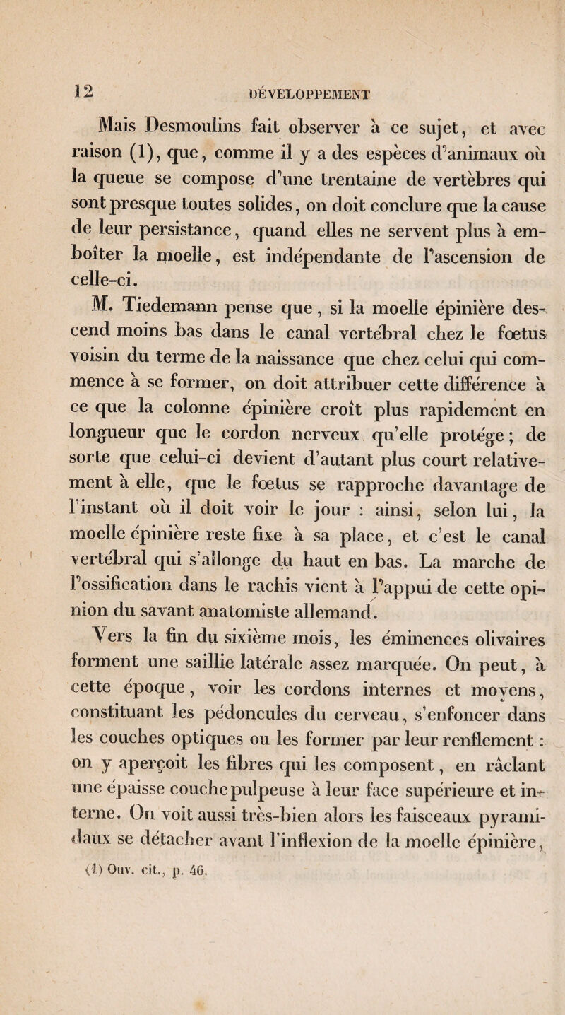 Mais Desmoulins fait observer à ce sujet, et avec raison (1), que, comme il y a des espèces d^animaux oii la queue se compose d’une trentaine de vertèbres qui sont presque toutes solides, on doit conclure que la cause de leur persistance, quand elles ne servent plus a em¬ boîter la moelle, est indépendante de l’ascension de celle-ci, Mf Tiedemann pense que, si la moelle épinière des¬ cend moins bas dans le canal vertébral chez le foetus voisin du terme de la naissance que chez celui qui com¬ mence a se former, on doit attribuer cette différence a ce que la colonne épinière croît plus rapidement en longueur que le cordon nerveux qu’elle protège ; de sorte que celui-ci devient d’autant plus court relative¬ ment a elle, que le foetus se rapproche davantage de l’instant ou il doit voir le jour : ainsi, selon lui, la moelle épinière reste fixe à sa place, et c’est le canal vertébral qui s allonge du haut en bas. La marche de l’ossification dans le rachis vient à Fappui de cette opi¬ nion du savant anatomiste allemand. Vers la fin du sixième mois, les éminences olivaires forment une saillie latérale assez marquée. On peut, a cette époque, voir les cordons internes et moyens, constituant les pédoncules du cerveau, s’enfoncer dans les couches optiques ou les former par leur renflement : on y aperçoit les fibres qui les composent, en raclant une épaisse couche pulpeuse à leur face supérieure et in¬ terne. On voit aussi très-bien alors les faisceaux pyrami¬ daux se détacher avant Finfîexion de la moelle épinière, (1) Ouv. cit.? i). 46.