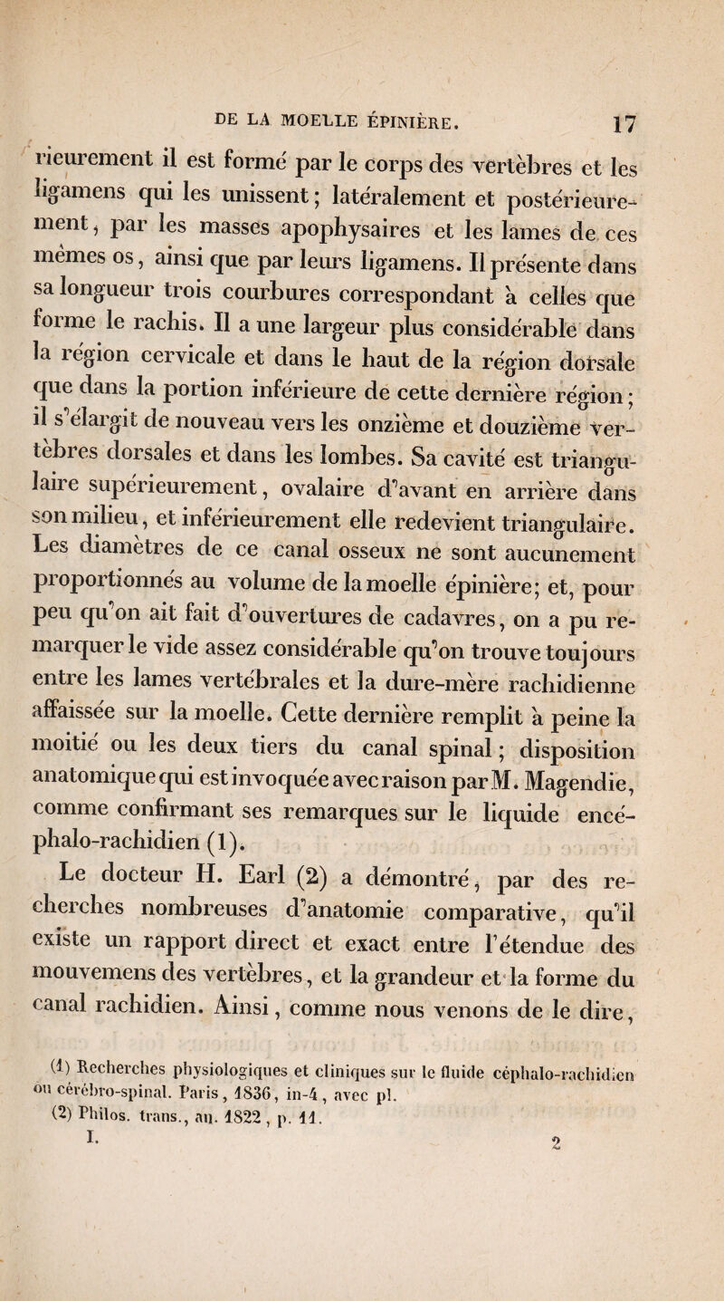 rieurement il est formé par le corps des vertèbres et les ligamens qui les unissent ; latéralement et postérieure^ ment, par les masses apophysaires et les lames de ces memes os, ainsi que par leurs ligamens. Il présente dans sa longueur trois courbures correspondant a celles que foi me le rachis* Il aune largeur plus considérable dans la légion cervicale et dans le haut de la région dorsale que dans la portion inférieure de cette dernière région ; il s élaigit de nouveau vers les onzième et douzième Ver¬ tèbres dorsales et dans les lombes. Sa cavité est triangu- lan e supérieurement, ovalaire d'avant en arrière dans son milieu, et inférieurement elle redevient triangulaire. Les diamètres de ce canal osseux ne sont aucunement proportionnes au volume de la moelle épinière; et, pour peu qu'on ait fait d'ouvertures de cadavres, on a pu re¬ marquer le vide assez considérable qu’on trouve toujours entie les lames vertébrales et la dure-mere rachidienne affaissée sur la moelle. Cette dernière remplit a peine la moitié ou les deux tiers du canal spinal ; disposition anatomique qui est invoquée avec raison par M. Magendie, comme confirmant ses remarques sur le liquide encé- phalo-rachidien (1). Le docteur H. Earl (2) a démontré, par des re¬ cherches nombreuses d'anatomie comparative, qu'il existe un rapport direct et exact entre l’étendue des mouvemens des vertebres, et la grandeur et la forme du canal rachidien. Ainsi, comme nous venons de le dire, (b Recherches physiologiques et cliniques sur le fluide céphalo-rachidien ou cérébro-spinal, taris, 4836, in-4, avec pl. (2) Philos, trans., an. 1822 , p. 11. \