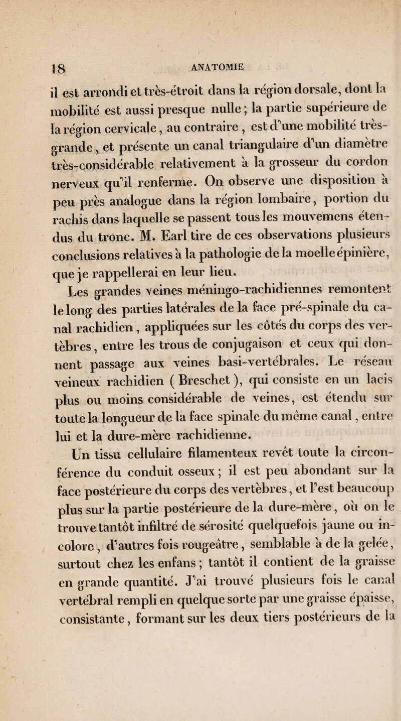 |8 ANATOMIE il est arrondi et très-étroit dans la région dorsale, dont la mobilité est aussi presque nulle ; la partie supérieure de la région cervicale, au contraire , estd une mobilité ties- grande, et présente un canal triangulaire d un diameti e très-considérable relativement a la grosseur du cordon nerveux qu’il renferme. On observe une disposition a peu près analogue dans la région lombaire, portion du rachis dans laquelle se passent tous les mouvemens éten¬ dus du tronc. M» Earl tire de ces observations plusieurs conclusions relatives a la pathologie de la moelle épinière, que je rappellerai en leur lieu. Les grandes veines méningo-rachidiennes remontent le long des parties latérales de la face pré-spinale du ca¬ nal rachidien, appliquées sur les côtés du corps des ver¬ tèbres , entre les trous de conjugaison et ceux qui don¬ nent passage aux veines basi-vertébrales. Le réseau veineux rachidien ( Breschet ), qui consiste en un lacis plus ou moins considérable de veines, est étendu sur toute la longueur de la face spinale du même canal, entre lui et la dure-mère rachidienne. Un tissu cellulaire filamenteux revêt toute la circon¬ férence du conduit osseux ; il est peu abondant sur la face postérieure du corps des vertèbres, et Test beaucoup plus sur la partie postérieure de la dure-mère, ou on le trouve tantôt infiltré de sérosité quelquefois jaune ou in¬ colore , d*1 autres fois rougeâtre, semblable a de la gelée, surtout chez les enfans ; tantôt il contient de la graisse en grande quantité. Lai trouvé plusieurs fois le canal vertébral rempli en quelque sorte par une graisse épaisse, consistante, formant sur les deux tiers postérieurs de la