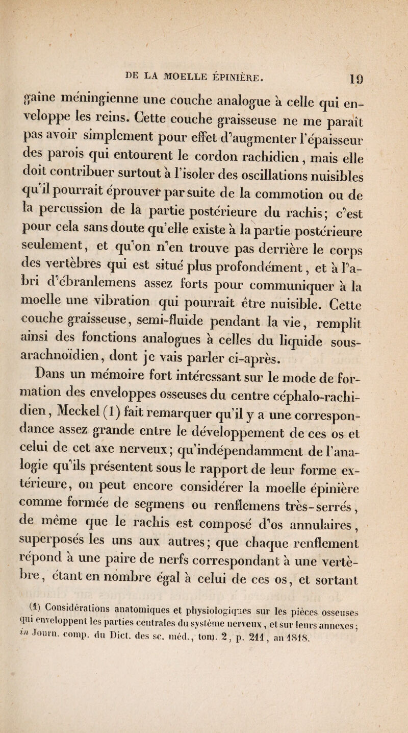 f DE LA MOELLE ÉPINIÈRE. 19 ^aîne méningienne une couche analogue à celle qui en¬ veloppe les reins. Cette couche graisseuse ne me paraît pas avoir simplement pour effet d’augmenter F épaisseur des parois qui entourent le cordon rachidien, mais elle doit contiibuer surtout a 1 isoler des oscillations nuisibles qu il pourrait éprouver par suite de la commotion ou de la percussion de la partie postérieure du rachis; c’est pour cela sans doute qu elle existe a la partie postérieure seulement, et qu’on n’en trouve pas derrière le corps des vertebres qui est situé plus profondément, et a l’a¬ bri d ébranlemens assez forts pour communiquer a la moelle une vibration qui pourrait être nuisible. Cette couche graisseuse, semi-fluide pendant la vie, remplit ainsi des fonctions analogues a celles du liquide sous- arachnoidien, dont je vais parler ci-après. Dans un mémoire fort intéressant sur le mode de for¬ mation des enveloppes osseuses du centre céphalo-rachi¬ dien , Meckel (1) fait remarquer qu’il y a une correspon¬ dance assez grande entre le développement de ces os et celui de cet axe nerveux ; qu’indépendamment de Fana- logie qu ils présentent sous le rapport de leur forme ex¬ térieure, on peut encore considérer la moelle épinière comme formée de segmens ou renflemens très-serrés, de meme que le rachis est composé d’os annulaires, superposés les uns aux autres ; que chaque renflement répond a une paire de nerfs correspondant a une vertè¬ bre, étant en nombre égal a celui de ces os, et sortant (î) Considérations anatomiques et physiologiques sur les pièces osseuses qm enveloppent les parties centrales du système nerveux, et sur leurs annexes ;