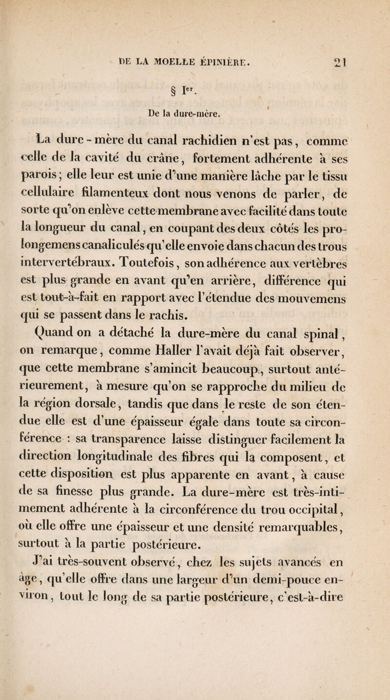 Æu S § Ier- 9 De la dure-mère. La dure - mère du canal rachidien n’est pas, comme celle de la cavité du crâne, fortement adhérente â ses parois ; elle leur est unie d’une manière lâche par le tissu cellulaire filamenteux dont nous venons de parler, de sorte qu’on enlève cette membrane avec facilité dans toute la longueur du canal, en coupant des deux côtés les pro- longemens canaliculés qu’elle envoie dans chacun des trous intervertébraux. Toutefois, son adhérence aux vertèbres est plus grande en avant qu’en arrière, différence qui est tout-â-fait en rapport avec l’étendue des mouvemens qui se passent dans le rachis. Quand on a détaché la dure-mère du canal spinal, on remarque, comme Haller l’avait déjà fait observer, que cette membrane s’amincit beaucoup, surtout anté¬ rieurement, â mesure qu’on se rapproche du milieu de la région dorsale, tandis que dans le reste de son éten¬ due elle est d’une épaisseur égale dans toute sa circon¬ férence : sa transparence laisse distinguer facilement la direction longitudinale des fibres qui la composent, et cette disposition est plus apparente en avant, â cause de sa finesse plus grande. La dure-mère est très-inti¬ mement adhérente â la circonférence du trou occipital, ou elle offre une épaisseur et une densité remarquables, surtout â la partie postérieure. J’ai très-souvent observé, chez les sujets avancés en âge, qu elle offre dans une largeur d’un demi-pouce en¬ viron, tout le long de sa partie postérieure, c’est-â-dire