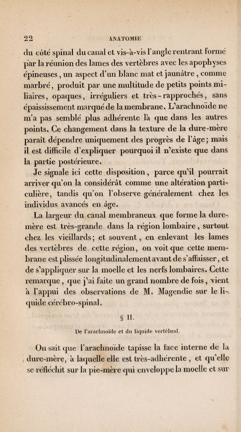 du côté spinal du canal et vis-à-vis l’angle rentrant formé par la réunion des lames des vertèbres avec les apophyses épineuses, un aspect d’un blanc mat et jaunâtre , comme marbré, produit par une multitude de petits points mi¬ liaires , opaques, irréguliers et très - rapprochés, sans épaississement marqué de la membrane. L’arachnoïde ne m’a pas semblé plus adhérente là que dans les autres points. Ce changement dans la texture de la dure-mere paraît dépendre uniquement des progrès de l’âge ; mais il est difficile d’expliquer pourquoi il n’existe que dans la partie postérieure. Je signale ici cette disposition, parce qu’il pourrait arriver qu’on la considérât comme une altération parti¬ culière, tandis qu’on l’observe généralement chez les individus avancés en âge. La largeur du canal membraneux que forme la dure- mère est très-grande dans la région lombaire, surtout chez les vieillards ; et souvent, en enlevant les lames des vertèbres de cette région, on voit que cette mem¬ brane estplissée longitudinalement avant de s’affaisser, et de s’appliquer sur la moelle et les nerfs lombaires. Cette remarque , que j’ai faite un grand nombre de fois, vient à l’appui des observations de M. Magendie sur le li¬ quide cérébro-spinal. § II- De l’arachnoïde et du liquide vertébral. On sait que l’arachnoïde tapisse la face interne de la dure-mère, à laquelle elle est très-adhérente , et qu’elle se réfléchit sur la pie-mère qui enveloppe la moelle et sur