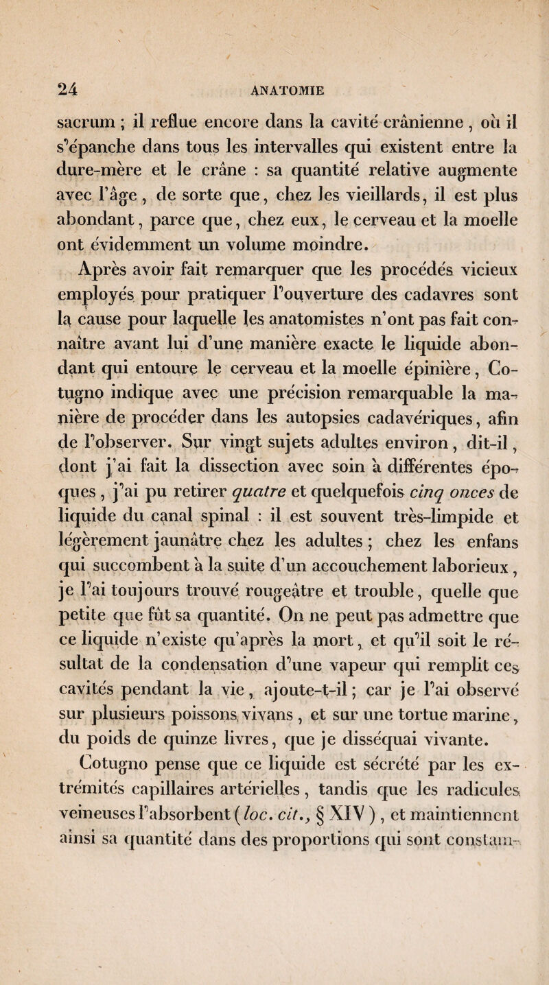 sacrum ; il reflue encore dans la cavité crânienne , ou il s’épanche dans tous les intervalles qui existent entre la dure-mère et le crâne : sa quantité relative augmente avec l’âge, de sorte que, chez les vieillards, il est plus abondant, parce que, chez eux, le cerveau et la moelle ont évidemment un volume moindre. Après avoir fait remarquer que les procédés vicieux employés pour pratiquer l'ouverture des cadavres sont 1a cause pour laquelle les anatomistes n’ont pas fait corn naître avant lui d’une manière exacte le liquide abon¬ dant qui entoure le cerveau et la moelle épinière, Co- tugno indique avec une précision remarquable la nm- pière de procéder dans les autopsies cadavériques, afin de l'observer. Sur vingt sujets adultes environ, dit-il, dont j’ai fait la dissection avec soin â différentes épo-? ques , j’ai pu retirer quatre et quelquefois cinq onces de liquide du canal spinal : il est souvent très-limpide et légèrement jaunâtre chez les adultes ; chez les enfans qui succombent â la suite d’un accouchement laborieux , je Fai toujours trouvé rougeâtre et trouble, quelle que petite que fût sa quantité. On ne peut pas admettre que ce liquide n’existe qu’après la mort, et qu’il soit le ré¬ sultat de la condensation d’une vapeur qui remplit cc$ cavités pendant la vie, ajoute-t-il ; car je l’ai observé sur plusieurs poissons vivans , et sur une tortue marine , du poids de quinze livres, que je disséquai vivante. Cotugno pense que ce liquide est sécrété par les ex¬ trémités capillaires artérielles, tandis que les radicules veineuses l’absorbent (loc. cit.y § XIV ), et maintiennent ainsi sa quantité dans des proportions qui sont constam-