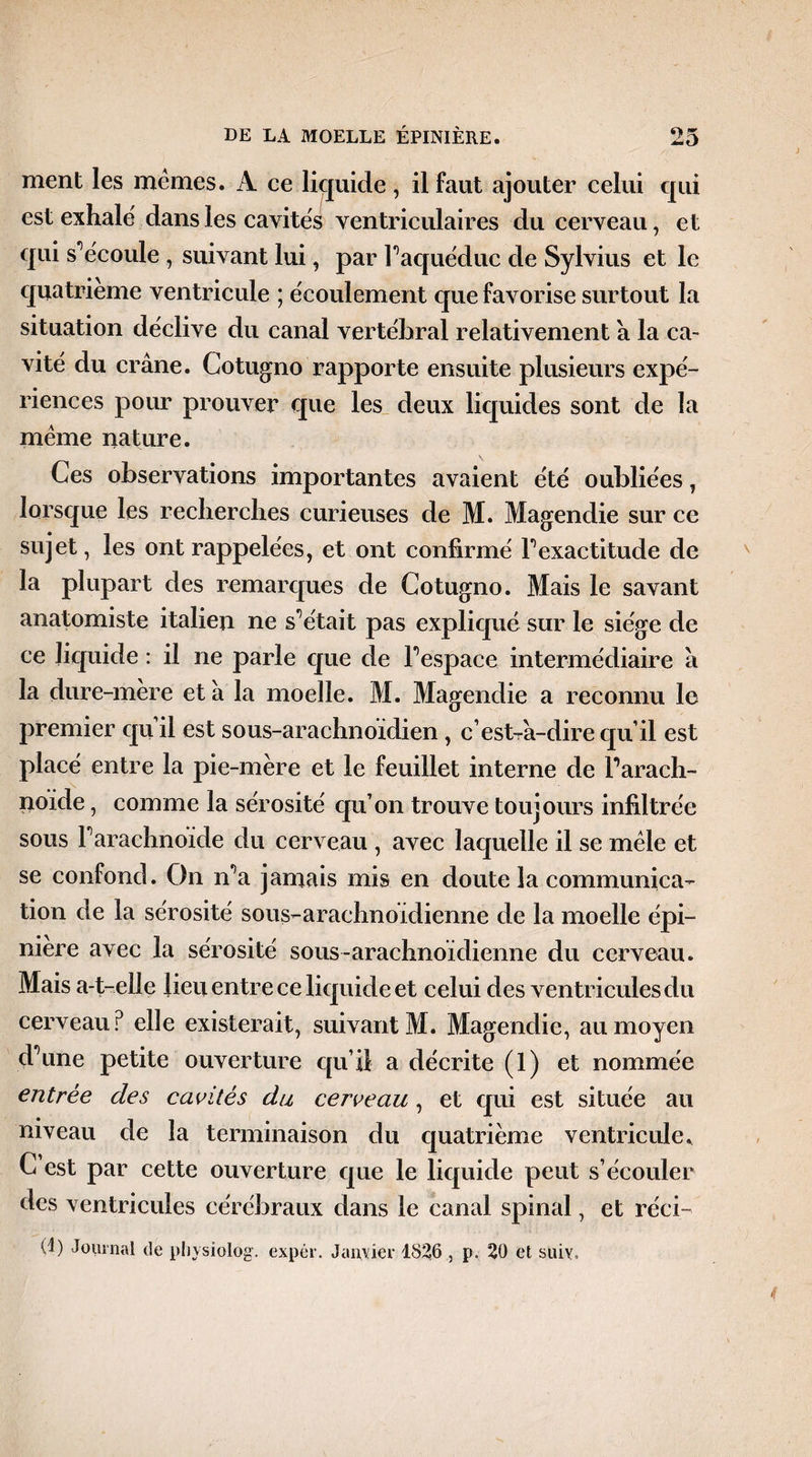 ment les memes. A ce liquide, il faut ajouter celui qui est exhale' dans les cavités ventriculaires du cerveau, et qui s'écoule , suivant lui, par Faquéduc de Sylvius et le quatrième ventricule ; écoulement que favorise surtout la situation déclive du canal vertébral relativement a la ca¬ vité du crâne. Cotugno rapporte ensuite plusieurs expé¬ riences pour prouver que les deux liquides sont de la meme nature. Ces observations importantes avaient été oubliées , lorsque les recherches curieuses de M. Magendie sur ce sujet, les ont rappelées, et ont confirmé F exactitude de la plupart des remarques de Cotugno. Mais le savant anatomiste italien ne s^était pas expliqué sur le siège de ce liquide : il ne parle que de Fespace intermédiaire â la dure-mère et â la moelle. M. Magendie a reconnu le premier qu’il est sous-arachnoïdien , c’est-râ-dire qu’il est placé entre la pie-mère et le feuillet interne de Farach- noide, comme la sérosité qu’on trouve toujours infiltrée sous Farachnoide du cerveau , avec laquelle il se mêle et se confond. On n’a jamais mis en doute la communica¬ tion de la sérosité sous-arachnoïdienne de la moelle épi¬ nière avec la sérosité sous-arachnoïdienne du cerveau. Mais a-t-elle lieu entre ce liquide et celui des ventricules du cerveau? elle existerait, suivant M. Magendie, au moyen d’une petite ouverture qu’il a décrite (1) et nommée entrée des cavités du cerveau, et qui est située au niveau de la terminaison du quatrième ventricule. C est par cette ouverture que le liquide peut s’écouler des ventricules cérébraux dans le canal spinal, et réci- (4) Journal de physiolog. expér. Janvier 1826 , p. 20 et suiy.