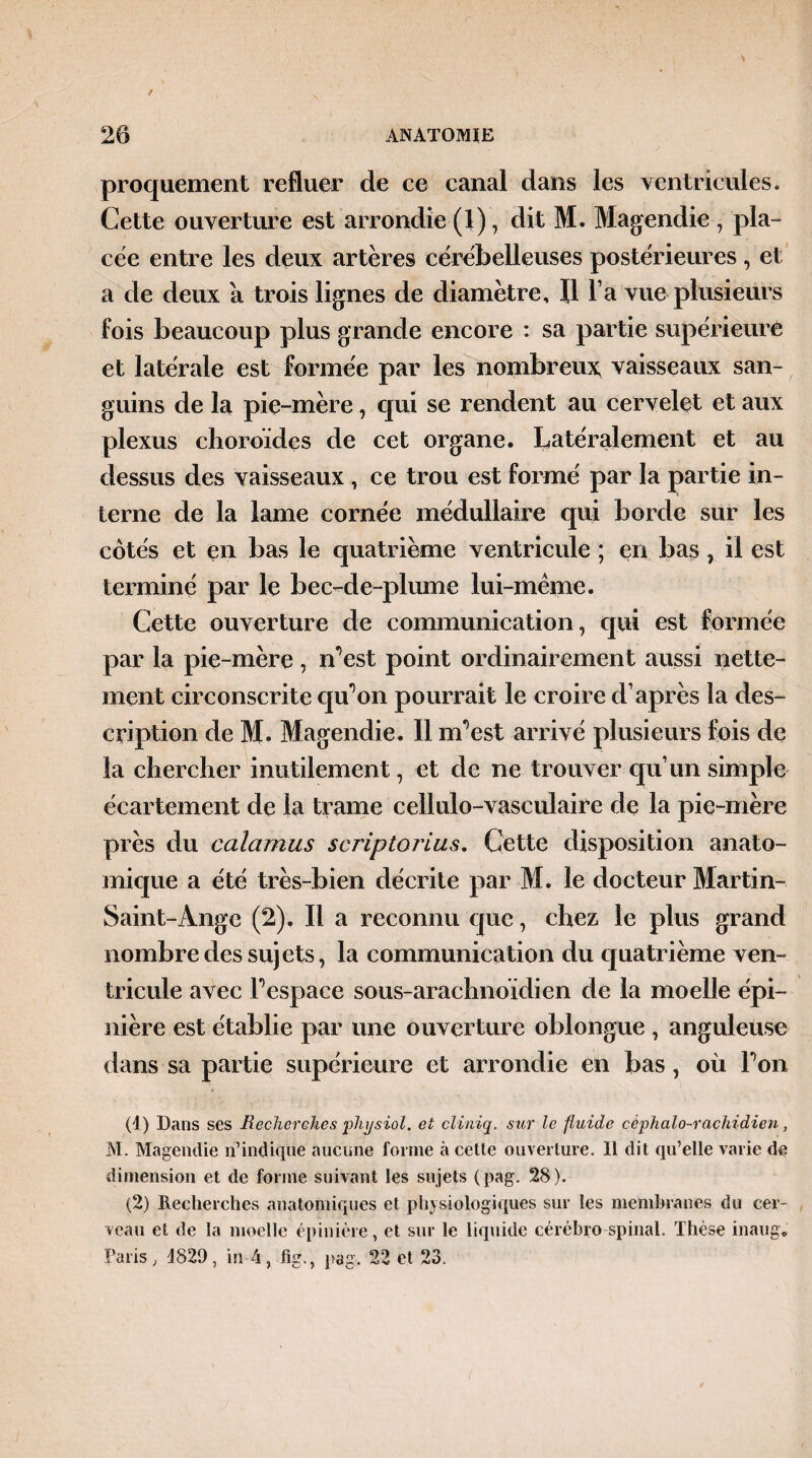 proquement refluer de ce canal dans les ventricules. Cette ouverture est arrondie (1), dit M. Magendie , pla¬ cée entre les deux artères cérébelleuses postérieures , et a de deux a trois lignes de diamètre. Il l a vue plusieurs fois beaucoup plus grande encore : sa partie supérieure et latérale est formée par les nombreux vaisseaux san¬ guins de la pie-mère, qui se rendent au cervelet et aux plexus choroïdes de cet organe. Latéralement et au dessus des vaisseaux , ce trou est formé par la partie in¬ terne de la lame cornée médullaire qui borde sur les côtés et en bas le quatrième ventricule ; en bas , il est terminé par le bec-de-plume lui-même. Cette ouverture de communication, qui est formée par la pie-mère, n’est point ordinairement aussi nette¬ ment circonscrite qu’on pourrait le croire cl1 2 après la des¬ cription de M. Magendie. Il uPest arrivé plusieurs fois de la chercher inutilement, et de ne trouver qu’un simple écartement de la trame cellulo-vasculaire de la pie-mère près du calamus scriptorius. Cette disposition anato¬ mique a été très-bien décrite par M. le docteur Martin- Saint-Ange (2). Il a reconnu que, chez le plus grand nombre des sujets, la communication du quatrième ven¬ tricule avec Pespace sous-arachnoïdien de la moelle épi¬ nière est établie par une ouverture oblongue , anguleuse dans sa partie supérieure et arrondie en bas, où Ton (1) Dans ses Recherches pliysiol. et cliniq. sur le fluide céphalo-rachidien, M. Magendie n’indique aucune forme à cette ouverture. Il dit qu’elle varie de dimension et de forme suivant les sujets (pag. 28). (2) Recherches anatomiques et physiologiques sur les membranes du cer¬ veau et de la moelle épinière, et sur le liquide cérèbro spinal. Thèse inaug. Paris, 4829, in 4, fig., pag. 22 et 23.