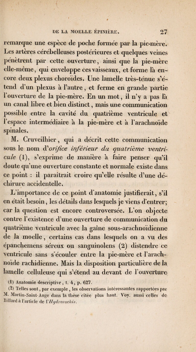 remarque une espèce de poche formée par la pie-mère. Les artères cérébelleuses postérieures et quelques veines pénètrent par cette ouverture, ainsi que la pie-mère elle -même, qui enveloppe ces vaisseaux, et forme la en¬ core deux plexus choroïdes. Une lamelle très-ténue s'é¬ tend d’un plexus à F autre, et ferme en grande partie F ouverture de la pie-mère. En un mot, il n’y a pas là un canal libre et bien distinct, mais une communication possible entre la cavité du quatrième ventricule et l’espace intermédiaire à la pie-mère et à F arachnoïde spinales. M. Cruveilhier, qui a décrit cette communication sous le nom dé orifice inférieur du quatrième ventri¬ cule (1), s'exprime de manière à faire penser qu’il doute qu’une ouverture constante et normale existe dans ce point : il paraîtrait croire qu'elle résulte d’une dé¬ chirure accidentelle, L’importance de ce point d’anatomie justifierait, s’il en était besoin, les détails dans lesquels je viens d’entrer; car la question est encore controversée. L’on objecte contre l’existence d’une ouverture de communication du quatrième ventricule avec la gaine sous-arachnoïdienne de la moelle, certains cas dans lesquels on a vu des épanchemens séreux ou sanguinolens (2) distendre ce ventricule sans s’écouler entre la pie-mère et F arach¬ noïde rachidienne. Mais la disposition particulière de la lamelle celluleuse qui s’étend au devant de l’ouverture (t) Anatomie descriptive, t. 4, p. 627. (2) Telles sont , par exemple, les observations intéressantes rapportées pas? M. Martin-Saint-Ange dans la thèse citée plus haut. Voy. aussi celles de Billard à l’article de Y Hydrorachis.