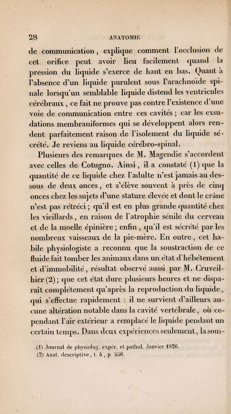 de communication, explique comment L'occlusion de cèt orifice peut avoir lieu facilement quand la pression du liquide s’exerce de haut en bas. Quant a Fabsenee d’W liquide purulent sous Farachnoide spi¬ nale lorsqu’un semblable liquide distend les ventricules cérébraux , ce fait ne prouve pas contre Fexistence d’une voie de communication entre ces cavités ; car les exsu¬ dations membraniformes qui se développent alors ren¬ dent parfaitement raison de l’isolement du liquide sé¬ crété. Je reviens au liquide cérébro-spinal. Plusieurs des remarques de M. Magendie s’accordent avec celles de Cotugno. Ainsi, il a constaté (1) que la quantité de ce liquide chez l’adulte n’est jamais-au des¬ sous de deux onces, et s'élève souvent à près de cinq onces chez les sujets d\me stature élevée et dont le crâne n^est pas rétréci ; qu’il est en plus grande quantité chez les vieillards, en raison de l’atrophie sénile du cerveau et de la moelle épinière ; enfin, qu’il est sécrété par les nombreux vaisseaux de la pie-mère. En outre, cet ha¬ bile physiologiste a reconnu que la soustraction de ce fluide fait tomber les animaux dans un état d’hébétement et d’immobilité, résultat observé aussi par M. Cruveil- hier (2) ; que cet état dure plusieurs heures et ne dispa¬ raît complètement qu après la reproduction du liquide, qui s’effectue rapidement : il ne survient d*5ailleurs au¬ cune altération notable dans la cavité vertébrale, ou ce¬ pendant l’air extérieur a remplacé le liquide pendant un certain temps. Dans deux expériences seulement, la sous-* (1) Journal de physiolog. expér. et pathol. Janvier 4826. (2) Anat. descriptive, t. k , p. 556.