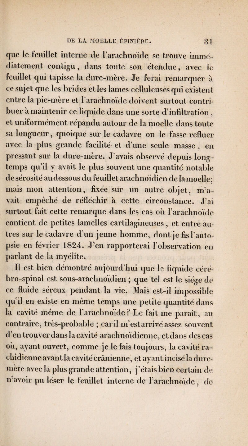 que le feuillet interne de l'arachnoïde se trouve immé¬ diatement contigu, dans toute son étendue, avec le feuillet qui tapisse la dure-mère. Je ferai remarquer a ce sujet que les brides elles lames celluleuses cpii existent entre la pie-mère et F arachnoïde doivent surtout contri¬ buer a maintenir ce liquide dans une sorte d’infiltration, et uniformément répandu autour de la moelle dans toute sa longueur, quoique sür le cadavre on le fasse refluer avec la plus grande facilité et d’une seule masse , en pressant sur la dure-mère. J’avais observé depuis long¬ temps qu’il y avait le plus souvent une quantité notable de sérosité au dessous du feuillet arachnoïdien de lamoelle; mais mon attention, fixée sur un autre objet, m'a- vait empêché de réfléchir à cette circonstance. J’ai surtout fait cette remarque dans les cas où l’arachnoïde contient de petites lamelles cartilagineuses , et entre au¬ tres sur le cadavre d'un jeune homme, dont je fis l’auto¬ psie en février 1824. J’en rapporterai l’observation en parlant de la myélite. Il est bien démontré aujourd’hui que le liquide céré bro-spinal est sous-arachnoïdien ; que tel est le siège de ce fluide séreux pendant la vie. Mais est-il impossible qu'il en existe en même temps une petite quantité dans la cavité même de F arachnoïde ? Le fait me paraît, au contraire, très-probable ; car il m’est arrivé assez souvent d’en trouver dans la cavité arachnoïdienne, et dans des cas ou, ayant ouvert, comme je le fais toujours, la cavité ra¬ chidienne avant la cavité crânienne, et ayant incisé la dure- mère avec la plus grande attention, j’étais bien certain de n'avoir pu léser le feuillet interne de l’arachnoïde, de