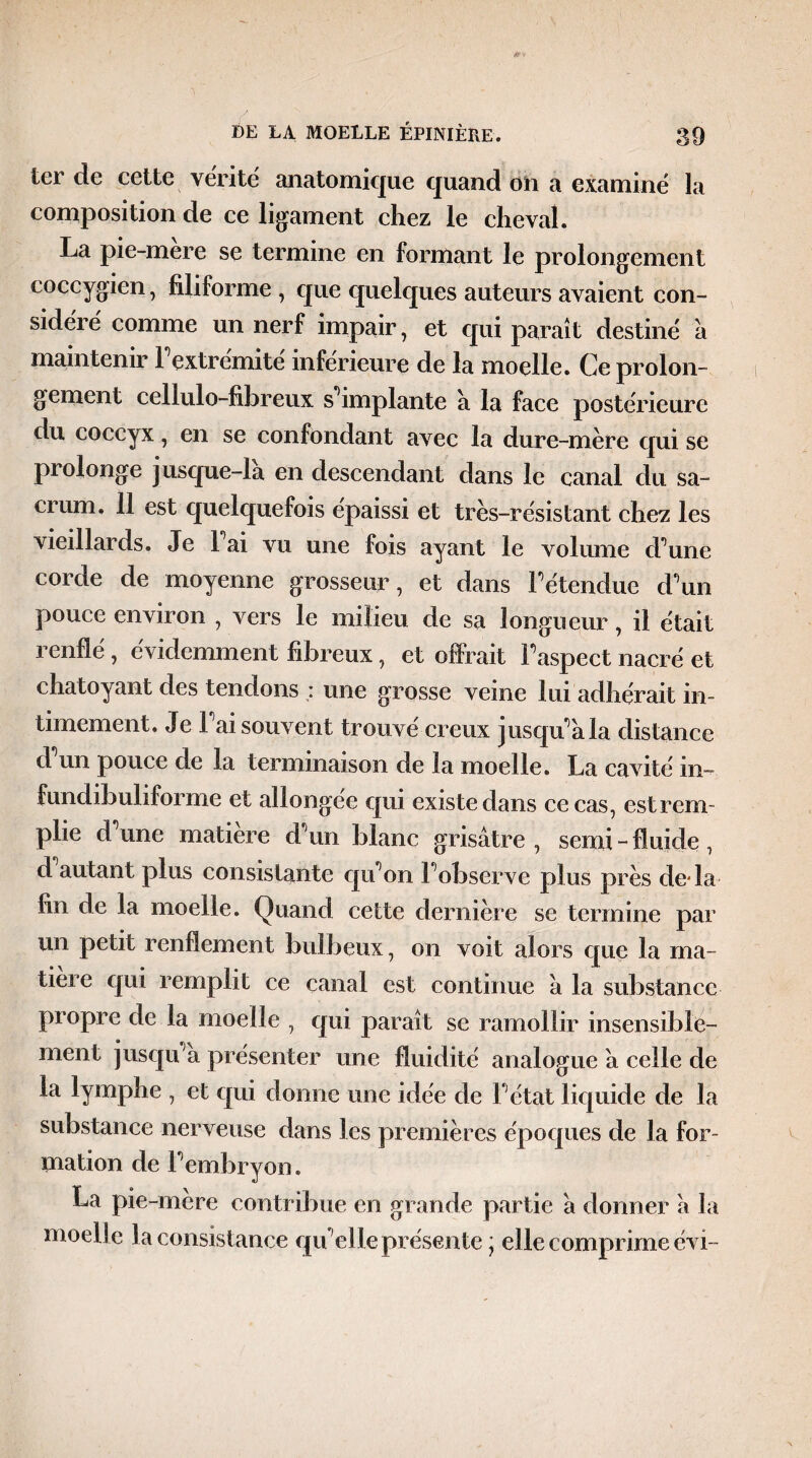 ter de cette vérité anatomique quand on a examiné la composition de ce ligament chez le cheval. La pie-mere se termine en formant le prolongement coccygien, filiforme , que quelques auteurs avaient con¬ sidéré comme un nerf impair, et qui paraît destiné à maintenir 1 extrémité inferieure de la moelle. Ce prolon¬ gement cellulo-fibreux s'implante a la face postérieure du coccyx, en se confondant avec la dure-mère qui se prolonge jusque-là en descendant dans le canal du sa¬ crum. 11 est quelquefois épaissi et très-résistant chez les vieillards. Je 1 ai vu une fois ayant le volume d une corde de moyenne grosseur, et dans l'étendue d'un pouce environ , vers le milieu de sa longueur, il était renflé, évidemment fibreux, et offrait l'aspect nacré et chatoyant des tendons : une grosse veine lui adhérait in¬ timement. Je l'ai souvent trouvé creux jusqu'à la distance d un pouce de la terminaison de la moelle. La cavité m- fundibuliforme et allongée qui existe dans ce cas, est rem¬ plie d'une matière d'un blanc grisâtre , serai - fluide, d autant plus consistante qu'on l'observe plus près de-la fin de la moelle. Quand cette dernière se termine par un petit renflement bulbeux, on voit alors que la ma¬ tière qui remplit ce canal est continue à la substance propre de la moelle , qui paraît se ramollir insensible¬ ment jusqu'à présenter une fluidité analogue à celle de la lymphe , et qui donne une idée de l'état liquide de la substance nerveuse dans les premières époques de la for¬ mation de l'embryon. La pie-mere contribue en grande partie à donner à la moelle la consistance qu'elle présente ; elle comprime évi-