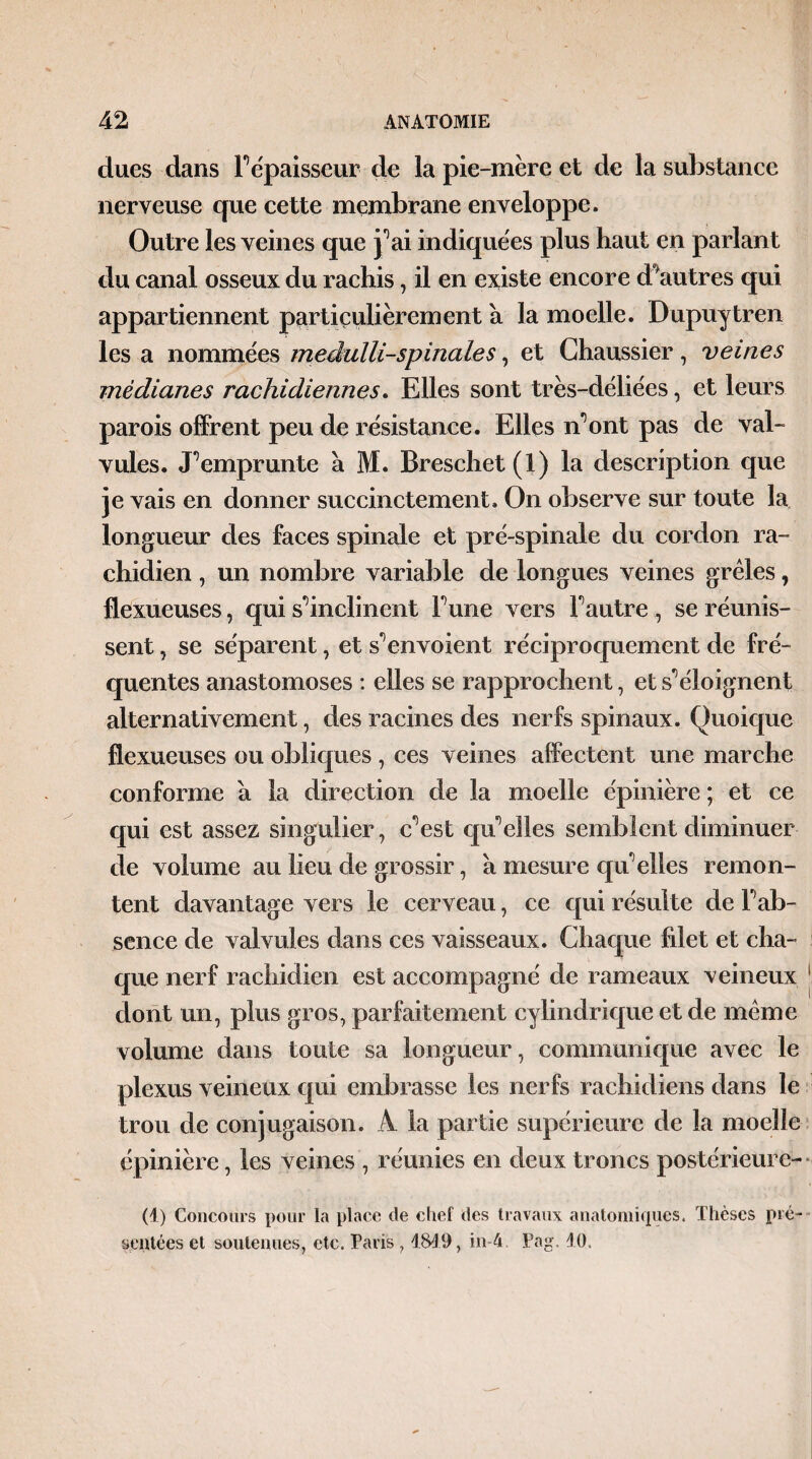 dues dans F épaisseur de la pie-mère et de la substance nerveuse que cette membrane enveloppe. Outre les veines que j0ai indiquées plus haut en parlant du canal osseux du rachis, il en existe encore détutres qui appartiennent particulièrement à la moelle. Dupuytren les a nommées medulli-spinales, et Ghaussier, veines médianes rachidiennes. Elles sont très-déliées, et leurs parois offrent peu de résistance. Elles n’ont pas de val¬ vules. Remprunte à M. Breschet (1) la description que je vais en donner succinctement. On observe sur toute la longueur des faces spinale et pré-spinale du cordon ra¬ chidien , un nombre variable de longues veines grêles, flexueuses, qui s'inclinent Fune vers F autre , se réunis¬ sent, se séparent, et s*5 envoient réciproquement de fré¬ quentes anastomoses : elles se rapprochent, et s'éloignent alternativement, des racines des nerfs spinaux. Quoique flexueuses ou obliques , ces veines affectent une marche conforme a la direction de la moelle épinière ; et ce qui est assez singulier, c’est qu’elles semblent diminuer de volume au lieu de grossir, a mesure qu’elles remon¬ tent davantage vers le cerveau, ce qui résulte de F ab¬ sence de valvules dans ces vaisseaux. Chaque filet et cha¬ que nerf rachidien est accompagné de rameaux veineux dont un, plus gros, parfaitement cylindrique et de même volume dans toute sa longueur, communique avec le plexus veineux qui embrasse les nerfs rachidiens dans le trou de conjugaison. A la partie supérieure de la moelle épinière, les veines , réunies en deux troncs postéricurc- (1) Concours pour la place de chef des travaux anatomiques. Thèses pré¬ sentées et soutenues, etc. Paris , 1819, in-4 Pag. 10.