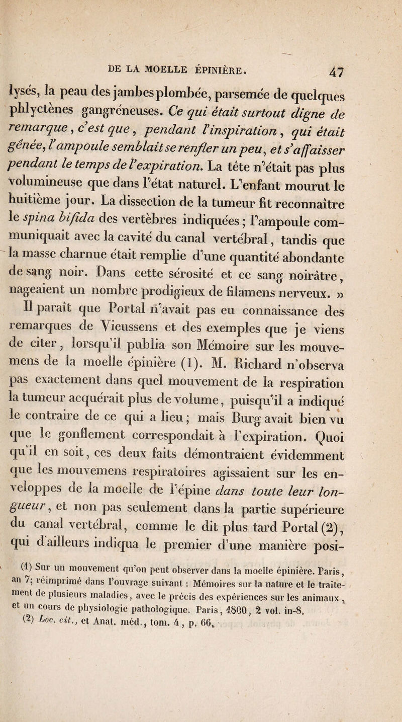 ) DE LA MOELLE ÉPINIÈRE. 47 lyses, la peau des jambes plombée, parsemée de quelques phlyctènes gangréneuses. Ce qui était surtout digne de remarque, c est que, -pendant l'inspiration , qui était gênée, l ampoule semblait se renfler un peu, et s'affaisser pendant le temps de l expiration. La tète n'était pas plus volumineuse que dans l'état naturel. L'enfant mourut le huitième jour. La dissection de la tumeur fit reconnaître le spina bifida des vertehres indiquées j l'ampoule com¬ muniquait avec la cavité du canal vertébral, tandis que la masse charnue était remplie d'une quantité abondante de sang noir. Dans cette sérosité et ce sang! noirâtre, nageaient un nombre prodigieux de filamens nerveux. » Il parait que Portai n'avait pas eu connaissance des remarques de Yieussens et des exemples que je viens de citer, lorsqu il publia son Mémoire sur les mouve- mens de la moelle épinière (1). M. Richard n’observa pas exactement dans quel mouvement de la respiration la tumeur acquérait plus de volume, puisqu'il a indiqué le conti an e cle ce qui a heuj mais Burs! avait bien vu -H. U que le gonflement correspondait à l’expiration. Quoi qu il en soit, ces deux faits démontraient évidemment que les mouvemens respiratoires agissaient sur les en¬ veloppes ae la moelle de l'épine dans toute leur lon¬ gueur , et non pas seulement dans la partie supérieure du canal vertébral, comme le dit plus tard Portai (2), qui d ailleurs indiqua le premier d’une manière posi- (1) Sur un mouvement qu’on peut observer dans la moelle épinière. Paris, an 7, îéimprimé dans l’ouvrage suivant *. Mémoires sur la nature et le traite¬ ment de plusieurs maladies, avec le précis des expériences sur les animaux , et un cours de physiologie pathologique. Paris, 1800, 2 vol. in-8,