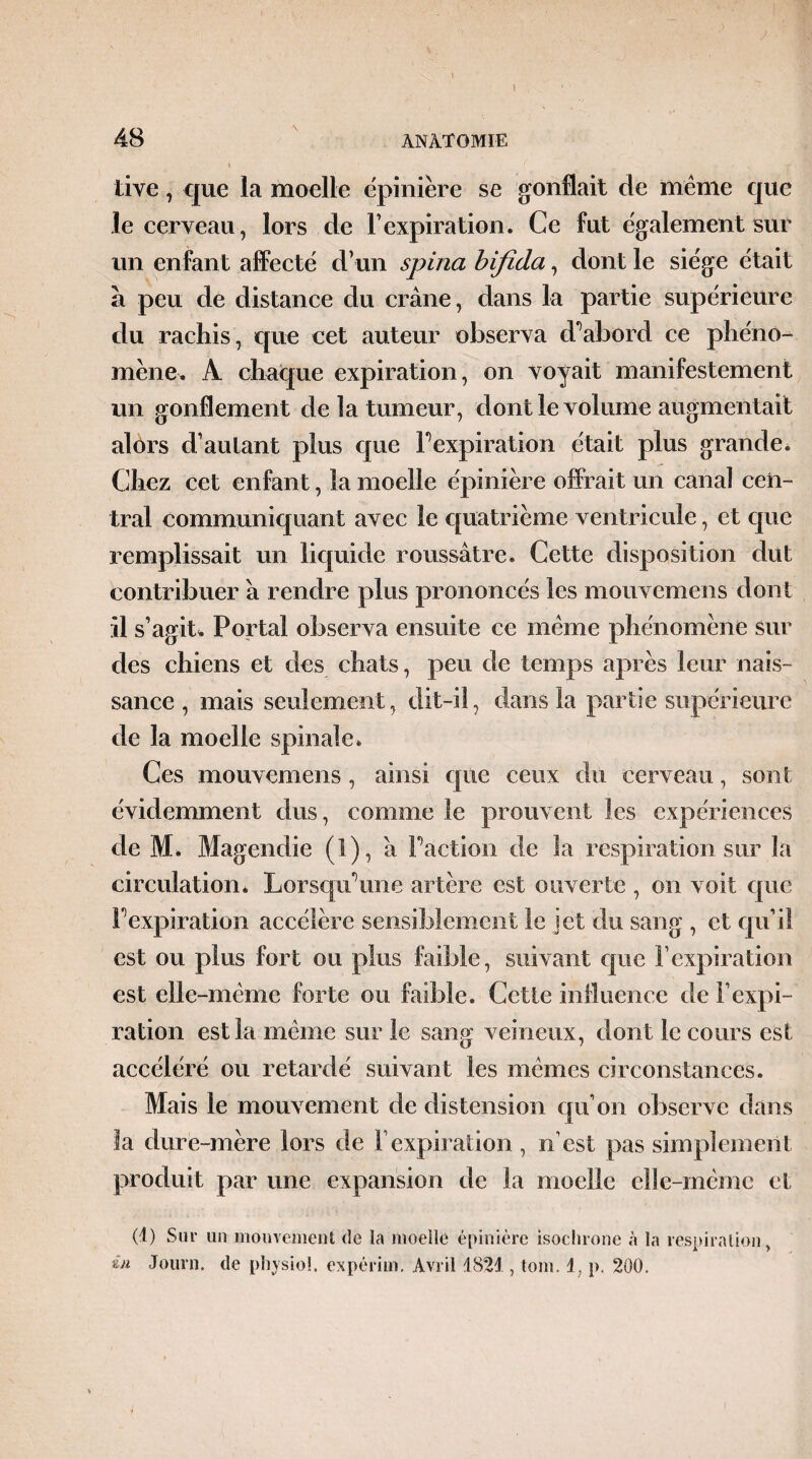 48 ANATOMIE live , que la moelle épinière se gonflait de même que le cerveau, lors de F expiration. Ce fut également sur un enfant affecté d’un spina bifida, dont le siège était à peu de distance du crâne, dans la partie supérieure du rachis, que cet auteur observa d'abord ce phéno¬ mène. A chaque expiration, on voyait manifestement un gonflement de la tumeur, dont le volume augmentait alors d’autant plus que F expiration était plus grande. Chez cet enfant, la moelle épinière offrait un canal cen¬ tral communiquant avec le quatrième ventricule, et que remplissait un liquide roussâtre. Cette disposition dut contribuer à rendre plus prononcés les mouvcmens dont il s’agit* Portai observa ensuite ce même phénomène Sur des chiens et des chats, peu de temps après leur nais¬ sance , mais seulement, dit-il, dans la partie supérieure de la moelle spinale. Ces mouvcmens , ainsi que ceux du cerveau, sont évidemment dus, comme le prouvent les expériences de M. Magendie (1), â Faction de la respiration sur la circulation* Lorsqu’une artère est ouverte , on voit que 1 expiration accélère sensiblement le jet du sang , et qu’il est ou plus fort ou plus faible, suivant que F expiration est elle-même forte ou faible. Cette influence de l’expi¬ ration est la même sur le sang veineux, dont le cours est accéléré ou retardé suivant les mêmes circonstances. Mais le mouvement de distension qu’on observe dans la dure-mère lors de l’expiration , n’est pas simplement produit par une expansion de la moelle elle-même et (1) Sur un mouvement de la moelle épinière isochrone «à la respiration > în Journ. de pliysiol. expérim. Avril 1821, tom. 1, p. 200.