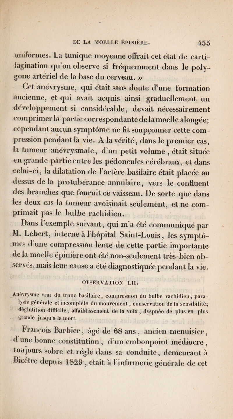 uniformes. La tunique moyenne offrait cet état de carti- lagination qu’on observe si fréquemment dans le poly¬ gone artériel de la base du cerveau. » Get anévrysme, qui était sans doute d’une formation ancienne, et qui avait acquis ainsi graduellement un développement si considérable, devait nécessairement comprimer la partie correspondante de la moelle alongée ; cependant aucun symptôme ne fît soupçonner cette com¬ pression pendant la vie. À la vérité, dans le premier cas, la tumeur anévrysmale, d’un petit volume , était située en grande partie entre les pédoncules cérébraux, et dans celui-ci, la dilatation de F artère basilaire était placée au dessus de la protubérance annulaire, vers le confluent des branches que fournit ce vaisseau. De sorte que dans les deux cas la tumeur avoisinait seulement, et ne com¬ primait pas le bulbe rachidien. Dans 1 exemple suivant, qui m a été communiqué par M. Lebert, interne â l’hôpital Saint-Louis, les symptô¬ mes d’une compression lente de cette partie importante de la moelle épiniere ont été non-seulement très-bien ob¬ servés, mais leur cause a été diagnostiquée pendant la vie. OBSERVATION LU. Anévrysme vrai du tronc basilaire, compression du bulbe rachidien; para¬ lysie générale et incomplète du mouvement, conservation de la sensibilité; déglutition difficile ; affaiblissement de la voix, dyspnée de plus en plus grande jusqu’à la mort. François Barbier, âgé de 68 ans , ancien menuisier, d une bonne constitution , d’un embonpoint médiocre , toujours sobre et réglé dans sa conduite, demeurant â Bicctrc depuis 1829 , était a l’infirmerie générale de cet