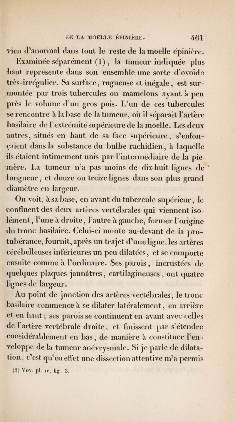 lien J''anormal dans tout le reste de la moelle épinière. Examinée séparément (1), la tumeur indiquée plus haut représente dans son ensemble une sorte d’ovoïde très-irrégulier. Sa surface, rugueuse et inégale , est sur¬ montée par trois tubercules ou mamelons ayant à peu près le volume d’un gros pois. L’un de ces tubercules se rencontre a la base de la tumeur, oii il séparait l’artère basilaire de l’extrémité supérieure de la moelle. Les deux autres, situés en haut de sa face supérieure, s'enfon¬ caient dans la substance du bulbe rachidien, a laquelle ils étaient intimement unis par l’intermédiaire de la pie- mère. La tumeur n’a pas moins de dix-huit lignes de A longueur, et douze ou treize lignes dans son plus grand diamètre en largeur. On voit, à sa base, en avant du tubercule supérieur, le confluent des deux artères vertébrales qui viennent iso¬ lément, Fune a droite, Fautre a gauche, former l’origine du tronc basilaire. Celui-ci monte au-devant de la pro¬ tubérance, fournit, après un trajet dAine ligne, les artères cérébelleuses inférieures un peu dilatées, et se comporte ensuite comme a Fordinaire. Ses parois , incrustées de quelques plaques jaunâtres, cartilagineuses , ont quatre lignes de largeur. Au point de jonction des artères vertébrales, le tronc basilaire commence â se dilater latéralement, en arrière et en haut ; ses parois se continuent en avant avec celles de l’artère vertébrale droite, et finissent par s’étendre considérablement en bas, de manière â constituer Fen- veloppe de la tumeur anévrysmale. Si je parle de dilata- tion, c est qu en effet une dissection attentive nFa permis (1) Vov. pl, iv, fig, 3,