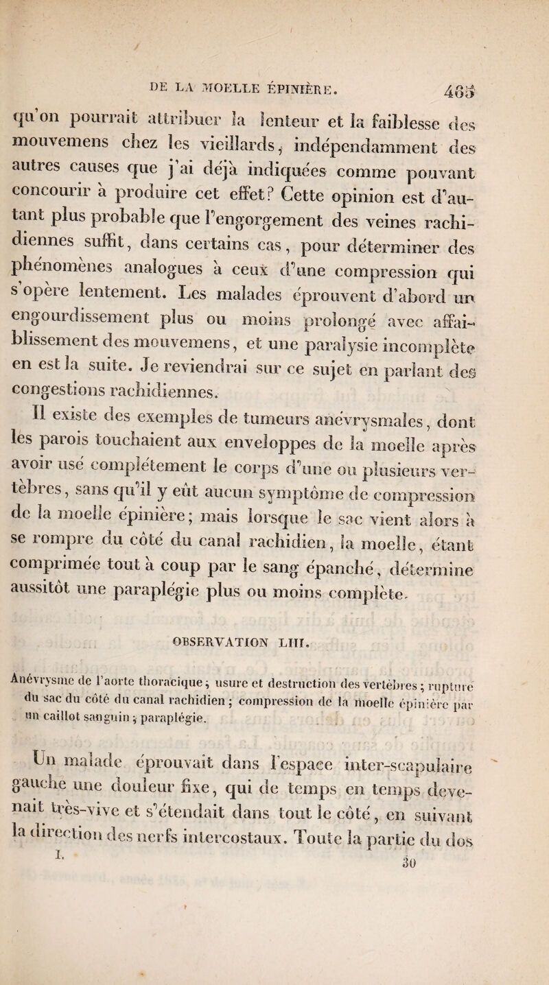 qu’on pourrait attribuer la lenteur et la faiblesse des mouvemens chez les vieillards, indépendamment des autres causes que j ai déjà indiquées comme pouvant concourir à produire cet effet? Cette opinion est d’au¬ tant plus probable que l’engorgement des veines rachi¬ diennes suffit, dans certains cas, pour déterminer des phénomènes analogues à ceux d’une compression qui s opère lentement. Les malades éprouvent d’abord ur> engourdissement plus ou moins prolongé avec affai¬ blissement des mouvemens, et une paralysie incomplète en est la suite. Je reviendrai sur ce sujet en parlant des congestions rachidiennes.- Il existe des exemples de tumeurs anévrysmales, dont les paiois touchaient aux enveloppes de la moelle après avoir use complètement le corps d\me on plusieurs ver- tebi es, sans qu il y eut aucun symptôme de compression: de la moelle épimere j mais lorsque le sac vient alors à se rompre du côté du canal rachidien, la moelle, étant compiimée tout a coup par le sang épanché, détermine aussitôt une paraplégie plus ou moins complète. OBSERVATION LIII. Anévrysme de l’aorte thoracique ^ usure et destruction des vertèbres ; rupture du sac du côté du canal rachidien ; compression de la rhoellc épinière par wn caillot sanguin * paraplégie. Un malade éprouvait dans lespaee inter-scapulaire gauche une douleur fixe, qui de temps en. temps deve¬ nait tres-vive et s'étendait dans tout îe côté, en suivant la direction des nerfs intercostaux. Toute la partie du dos T 30 r