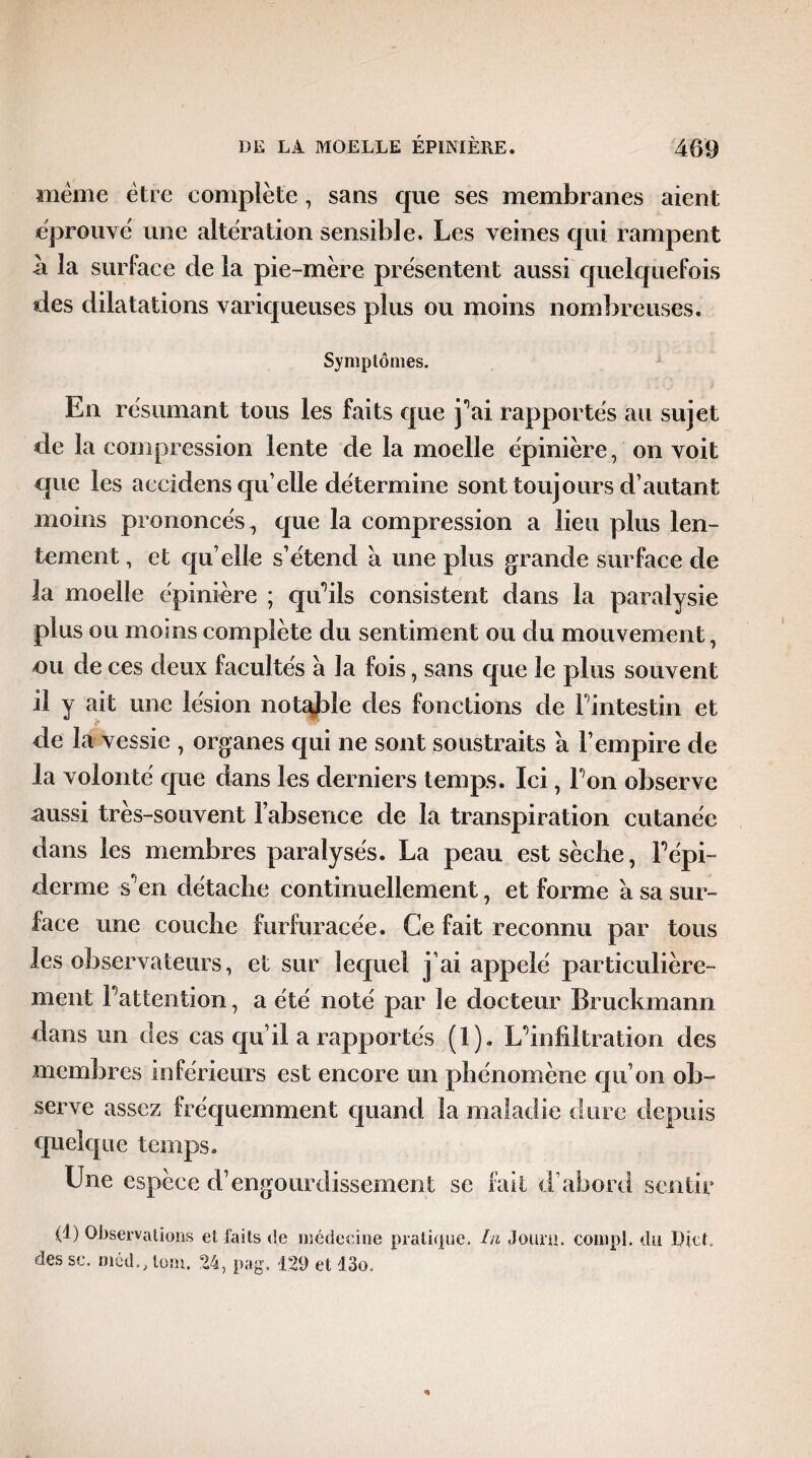 meme être eomplète, sans que ses membranes aient éprouve' une altération sensible. Les veines qui rampent à la surface de la pie-mère présentent aussi quelquefois des dilatations variqueuses plus ou moins nombreuses. Symptômes. En résumant tous les faits que j’ai rapportés au sujet de la compression lente de la moelle épinière, on voit que les accidens qu elle détermine sont toujours d’autant moins prononcés, que la compression a lieu plus len¬ tement , et qu’elle s’étend a une plus grande surface de la moelle épinière ; qu’ils consistent dans la paralysie plus ou moins complète du sentiment ou du mouvement, nu de ces deux facultés à la fois, sans que le plus souvent il y ait une lésion notule des fonctions de l’intestin et de la vessie , organes qui ne sont soustraits a l’empire de la volonté que dans les derniers temps. Ici, Ton observe aussi très-souvent l’absence de la transpiration cutanée dans les membres paralysés. La peau est sèche, répi- derme s'en détache continuellement, et forme à sa sur¬ face une couche furfuracée. Ce fait reconnu par tous les observateurs, et sur lequel j’ai appelé particulière¬ ment Fattention, a été noté par le docteur Bruckmann dans un des cas qu’il a rapportés (1). L’infiltration des membres inférieurs est encore un phénomène qu’on ob¬ serve assez fréquemment quand la maladie dure depuis quelque temps. Une espèce d’engourdissement se fait d’abord sentir (t) Observations et faits de médecine pratique. In Jount. compl. du DieC des se. môd., lom. 24, pag. 129 et !3o.