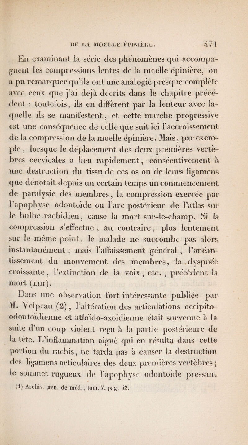 En examinant la série des phénomènes qui accompa¬ gnent les compressions lentes de la moelle épinière, on a pu remarquer qu’ils ont une analogie presque complète avec ceux que j’ai déjà décrits dans le chapitre précé¬ dent : toutefois, ils en diffèrent par la lenteur avec la¬ quelle ils se manifestent, et cette marche progressive est une conséquence de celle cpie suit ici l’accroissement de la compression de la moelle épinière. Mais, par exem¬ ple , lorsque le déplacement des deux premières vertè¬ bres cervicales a lieu rapidement, consécutivement à une destruction du tissu de ces os ou de leurs ligamens cpie dénotait depuis un certain temps un commencement de paralysie des membres, la compression exercée par l’apophyse odontoïde ou l’arc postérieur de l’atlas sur le bulbe rachidien, cause la mort sur-le-champ. Si la compression s’effectue , au contraire, plus lentement sur le meme point, le malade ne succombe pas alors instantanément ; mais F affaissement général , F anéan¬ tissement du mouvement des membres, la , dyspnée croissante, l’extinction de la voix, etc. , précèdent la mort (lui). Dans une observation fort intéressante publiée par M. Velpeau (2), l’altération des articulations occipito- odontoidienne et atloïdo-axoïdienne était survenue à la suite d’un coup violent reçu a la partie postérieure de la tête. L’inflammation aiguë qui en résulta dans cette portion du rachis, ne tarda pas a causer la destruction des ligamens articulaires des deux premières vertèbres ; le sommet rugueux de l’apophyse odontoïde pressant (!) Archiv. gén. de méd., tom. 7, pag. 52,