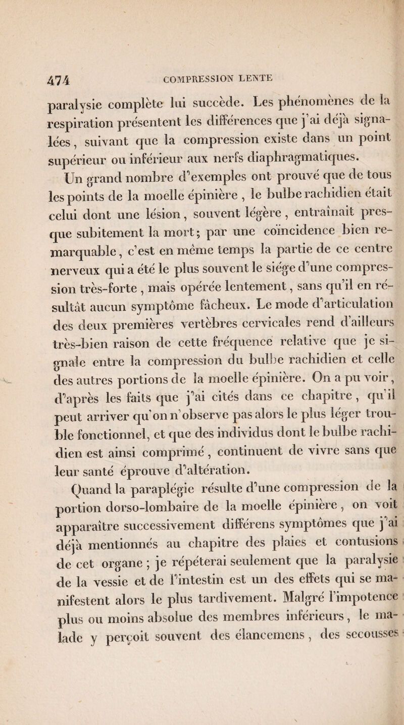 paralysie complété lui succédé. Les phénomènes île la respiration présentent les différences que j ai déjà signa- lées, suivant que la compression existe dans un point supérieur ou inférieur aux nerfs diaphragmatiques. Un grand nombre d'exemples ont prouvé que de tous les points de la moelle épinière , le bulbe rachidien était celui dont une lésion, souvent légère , entraînait pres¬ que subitement la mort ; par une coïncidence bien re¬ marquable , c’est en meme temps la partie de ce centre nerveux qui a été le plus souvent le siège d'une compres¬ sion très-forte , mais opérée lentement, sans qu’il en ré¬ sultât aucun symptôme fâcheux. Le mode d'articulation des deux premières vertèbres cervicales rend d’ailleurs très-bien raison de cette fréquence relative que je si¬ gnale entre la compression du bulbe rachidien et celle des autres portions de la moelle épinière. On a pu voir, d'après les faits que j'ai cités dans ce chapitre , qu’il peut arriver qu on n observe pas alors le plus léger trou¬ ble fonctionnel, et que des individus dont le bulbe rachi¬ dien est ainsi comprimé, continuent de vivre sans que leur santé éprouve d'altération. Quand la paraplégie résulte d'une compression de la portion dorso-lombaire de la moelle épinière , on voit apparaître successivement différens symptômes que j'ai déjà mentionnés au chapitre des plaies et contusions de cet organe ; je répéterai seulement que la paralysie de la vessie et de l'intestin est un des effets qui se ma¬ nifestent alors le plus tardivement. Malgré l’impotence plus ou moins absolue des membres inférieurs, le ma¬ lade y perçoit souvent des élancemens , des secousses