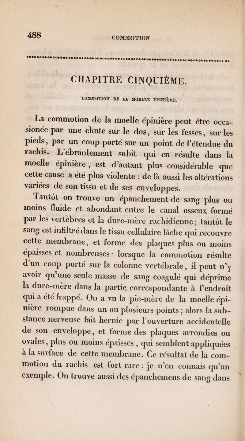 COMMOTION **-*«-«-*>■ e-«. *>-» tHc-fr*. CHAPITRE CINQUIÈME. COMMOTION DE LA MOELLE EPINIERE. La commotion de la moelle épinière peut être occa~ sionëe par une chute sur le dos , sur les fesses, sur les pieds, par un coup porté sur un point de F étendue du lachis. L ébranlement subit cjui en résulte dans la moelle épiniere , est d’autant plus considérable que cette cause a été plus violente : de là aussi les altérations variées de son tissu et de ses enveloppes. Tantôt on trouve un épanchement de sang plus ou moins fluide et abondant entre le canal osseux formé par les vertébrés et la dure-mère rachidienne ; tantôt le sang est infiltré dans le tissu cellulaire lâche qui recouvre cette membrane, et forme des plaques plus ou moins épaisses et nombreuses * lorsque la commotion résulte d un coup porté sur la colonne vertébrale, il peut n’y avoir qu une seule masse de sang coagulé qui déprime la dure-mère dans la partie correspondante à l’endroit qui a été frappé. On a vu la pie-mère de la moelle épi¬ niere rompue dans un ou plusieurs points ; alors la sub¬ stance nerveuse fait hernie par Fouverture accidentelle de son enveloppe, et forme des plaques arrondies ou ovales, plus ou moins épaisses , qui semblent appliquées a la surface de cette membrane. Ce résultat de la com¬ motion du rachis est fort rare : je n’en connais qu un exemple. On trouve aussi des épanchemens de sang dans