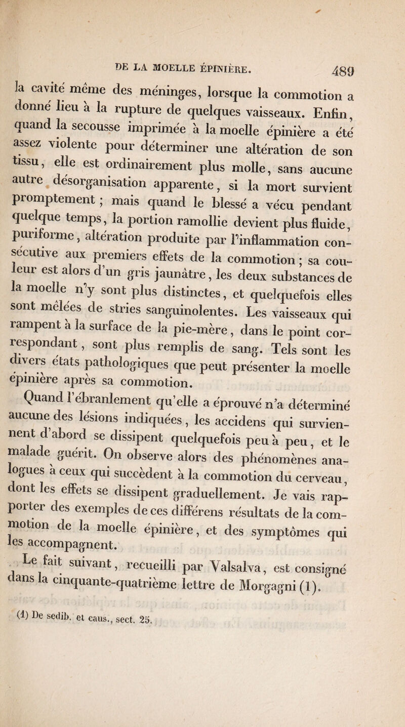 la cavité même des méninges, lorsque la commotion a donne lieu a la rupture de quelques vaisseaux. Enfin, quand la secousse imprimée à la moelle épinière a été assez violente pour déterminer une altération de son tissu, elle est ordinairement plus molle, sans aucune autre désorganisation apparente, si la mort survient promptement ; mais quand le blessé a vécu pendant quelque temps, la portion ramollie devient plus fluide, punforme, altération produite par l’inflammation con¬ sécutive aux premiers effets de la commotion ; sa cou- eur est alors d'un gris jaunâtre, les deux substances de la moelle n’y sont plus distinctes, et quelquefois elles sont mêlées de stries sanguinolentes. Les vaisseaux qui rampent à la surface de la pie-mère , dans le point cor¬ respondant , sont plus remplis de sang. Tels sont les dlVerf e'tats pathologiques que peut présenter la moelle epnnere après sa commotion. Quand 1 ébranlement qu’elle a éprouvé n’a déterminé aucune des lésions indiquées , les accidens qui survien¬ nent d abord se dissipent quelquefois peu à peu, et le malade guérit. On observe alors des phénomènes ana- logues a ceux qui succèdent à la commotion du cerveau , dont les effets se dissipent graduellement. Je vais rap- poitei des exemples de ces diffère ns résultats de la com¬ motion de la moelle épinière, et des symptômes qui les accompagnent. Le fait suivant, recueilli par Valsalva, est consigné c ans et cinquante-quatrième lettre de Morgagni (1), (1) De sedib. et caus.? sect. 25.