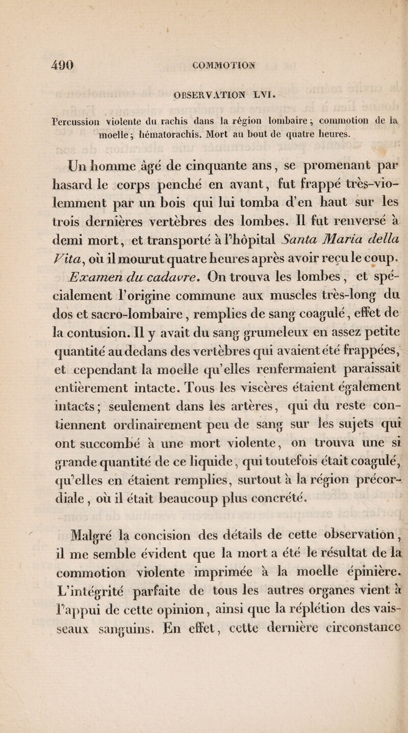 OBSERVATION EVI. Percussion violente du rachis dans la région lombaire ^ commotion de ia moelle ; hématorachis. Mort au bout de quatre heures. Un homme âgé de cinquante ans, se promenant par hasard le corps penché en avant, fut frappé très-vio¬ lemment par un bois qui lui tomba d’en haut sur les trois dernières vertèbres des lombes. 11 fut renversé â demi mort, et transporté â Fhôpital Santa Maria délia Vita, oh il mourut quatre heures après avoir reçu le coup. Examen du cadavre. On trouva les lombes , et spé¬ cialement l’origine commune aux muscles très-long du dos et sacro-lombaire, remplies de sang coagulé, effet de la contusion. Il y avait du sang grumeleux en assez petite quantité au dedans des vertèbres qui avaient été frappées, et cependant la moelle qu’elles renfermaient paraissait entièrement intacte. Tous les viscères étaient également intacts ; seulement dans les artères, qui du reste con¬ tiennent ordinairement peu de sang sur les sujets qui ont succombé à une mort violente, on trouva une si grande quantité de ce liquide, qui toutefois était coagulé, qffelies en étaient remplies, surtout â la région précor¬ diale , oii il était beaucoup plus concrété. Malgré la concision des détails de cette observation, il me semble évident que la mort a été le résultat de la commotion violente imprimée â la moelle épinière. L’intégrité parfaite de tous les autres organes vient à Fappui de cette opinion, ainsi que la réplétion des vais¬ seaux sanguins. En effet, cette dernière circonstance