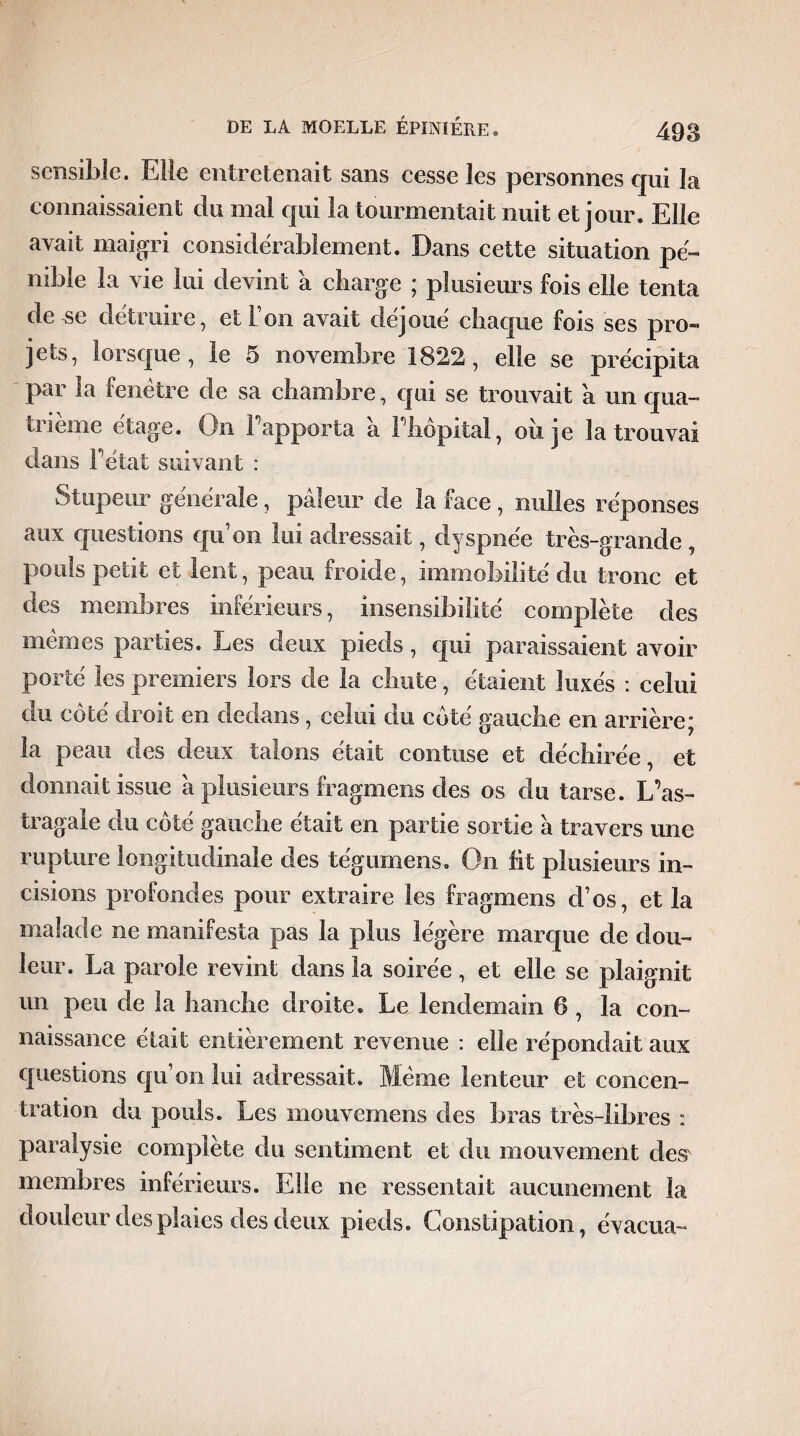 sensible. Elle entretenait sans cesse les personnes qui la connaissaient du mal qui la tourmentait nuit et jour. Elle avait maigri considérablement. Dans cette situation pé¬ nible la \ le lui devint a charge ; plusieurs fois elle tenta de se détruire, et Ion avait déjoué chaque fois ses pro« jets, lorsque, le 5 novembre 1822, elle se précipita par la fenêtre de sa chambre, qui se trouvait a un qua¬ trième étage. On rapporta a l’hôpital, ou je la trouvai dans Fêtât suivant : Stupeur générale, pâleur de la face, milles réponses aux questions qu’on lui adressait, dyspnée très-grande , pouls petit et lent, peau froide, immobilité du tronc et des membres inférieurs, insensibilité complète des memes parties. Les deux pieds, qui paraissaient avoir porté les premiers lors de la chute, étaient luxés : celui du côté droit en dedans, celui du côté gauche en arrière; la peau des deux talons était contuse et déchirée, et donnait issue â plusieurs fragmens des os du tarse. L’as¬ tragale du côté gauche était en partie sortie â travers une rupture longitudinale des tégumens. On fit plusieurs in¬ cisions profondes pour extraire les fragmens d’os, et la malade ne manifesta pas la plus légère marque de dou¬ leur. La parole revint dans la soirée, et elle se plaignit un peu de la hanche droite. Le lendemain 6 , la con¬ naissance était entièrement revenue : elle répondait aux questions qu’on lui adressait. Même lenteur et concen¬ tration du pouls. Les inouvemens des bras très-libres : paralysie complète du sentiment et du mouvement desv membres inférieurs. Elle ne ressentait aucunement la douleur des plaies des deux pieds. Constipation, évacua-