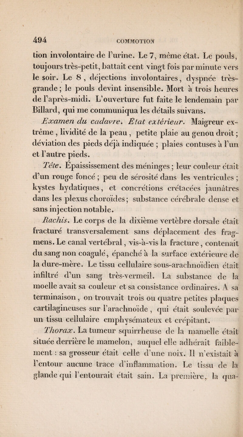 tion involontaire de F urine. Le 7, même état. Le pouls, toujours très-petit, battait cent vingt fois par minute vers le soir. Le 8, déjections involontaires, dyspnée très- grande ; le pouls devint insensible. Mort a trois heures de Fa près-midi. L’ouverture fut faite le lendemain par Billard, cpii me communiqua les détails suivans. Examen du cadavre* État extérieur. Maigreur ex¬ trême , lividité de la peau , petite plaie au genou droit ; déviation des pieds déjà indiquée ; plaies contuses a F un et l’autre pieds. Tête. Épaississement des méninges ; leur couleur était d'un rouge foncé ; peu de sérosité dans les ventricules ; kystes hydatiques, et concrétions crétacées jaunâtres dans les plexus choroïdes; substance cérébrale dense et sans injection notable. Rachis. Le corps de la dixième vertèbre dorsale était fracturé transversalement sans déplacement des frag- mens. Le canal vertébral, vis-â-vis la fracture, contenait du sang non coagulé, épanché à la surface extérieure de la dure-mère, Le tissu cellulaire sous-arachnoïdien était infiltré d\m sang très-vermeil. La substance de la moelle avait sa couleur et sa consistance ordinaires. A. sa terminaison , on trouvait trois ou quatre petites plaques cartilagineuses sur F arachnoïde , qui était soulevée par un tissu cellulaire emphysémateux et crépitant. Thorax. La tumeur squirrheuse de la mamelle était située derrière le mamelon, auquel elle adhérait faible¬ ment : sa grosseur était celle d’une noix. 11 n’existait à F entour aucune trace d’inflammation. Le tissu de la glande qui l’entourait était sain. La première, la qua-