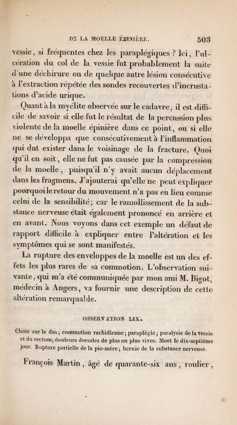 vessie, si fréquentes chez ies paraplégiques ? Ici, Ful- cération du col de la vessie fut probablement la suite d une déchirure ou de quelque autre lésion consécutive a F extraction répetee des sondes recouvertes d'incrusta- tions d'acide urique. Quant à la myélite observée sur le cadavre, il est diffi¬ cile de savoir si elle fut le résultat de la percussion plus violente delà moelle épinière dans ce point, ou si elle ne se développa que consécutivement à l’inflammation qui dut exister dans le voisinage de la fracture. Quoi qu'il en soit, elle ne fut pas causée par la compression de la moelle, puisqu’il n’y avait aucun déplacement dans les fragmens, J'ajouterai qu'elle ne peut expliquer pourquoi le retour du mouvement n’a pas eu lieu comme celui de la sensibilité ; car le ramollissement de la sub¬ stance nerveuse était également prononcé en arrière et en avant. Nous voyons dans cet exemple un défaut de rapport difficile a expliquer entre l'altération et les symptômes qui se sont manifestés. La rupture des enveloppes de la moelle est un des ef¬ fets les plus rares de sa commotion. L’observation sui¬ vante, qui m’a été communiquée par mon ami M. Bigot, médecin a Angers, va fournir une description de cette altération remarquable. OBSERVATION LIX. Clinte sur le dos ; commotion rachidienne ; paraplégie ; paralysie de la vessie et du rectum; douleurs dorsales de plus en plus vives. Mort le dix-septième jour. Rupture partielle delà pie-mère; hernie de la substance nerveuse. François Martin , âgé de quarante-six ans , roulier ,