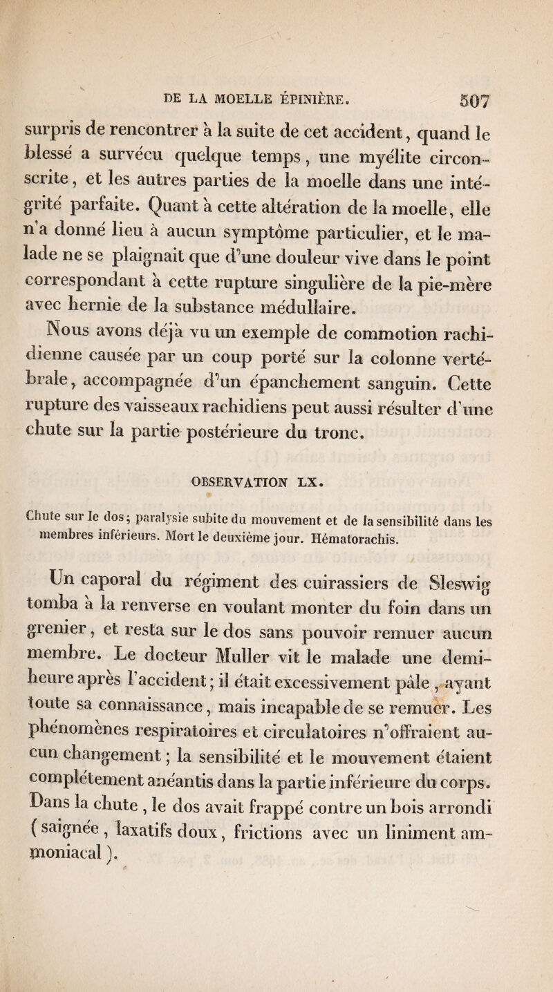 surpris de rencontrer à la suite de cet accident, quand le blessé a survécu quelque temps, une myélite circon ¬ scrite , et les autres parties de la moelle dans une inté¬ grité parfaite. Quant a cette altération de la moelle, elle n a donné lieu à aucun symptôme particulier, et le ma¬ lade ne se plaignait que d’une douleur vive dans le point correspondant à cette rupture singulière de la pie-mère avec hernie de la substance médullaire. Nous avons déjà vu un exemple de commotion rachi¬ dienne causée par un coup porté sur la colonne verté¬ brale, accompagnée d’un épanchement sanguin. Cette rupture des vaisseaux rachidiens peut aussi résulter d une chute sur la partie postérieure du tronc. OBSERVATION LX. Chute sui le dos; paralysie subite du mouvement et de la sensibilité dans les membres inférieurs. Mort le deuxième jour. Hématorachis. Un caporal du régiment des cuirassiers de Sîeswig tomba a la renverse en voulant monter du foin dans un grenier, et resta sur le dos sans pouvoir remuer aucun membre. Le docteur Muller vit le malade une demi- heure apres l’accident ; il était excessivement pâle , ayant toute sa connaissance, mais incapable de se remuer. Les phénomènes respiratoires et circulatoires n’offraient au¬ cun changement ; la sensibilité et le mouvement étaient complètement anéantis dans la partie inférieure du corps . Dans la chute , le dos avait frappé contre un bois arrondi ( saignée , laxatifs doux, frictions avec un liniment am¬ moniacal ).