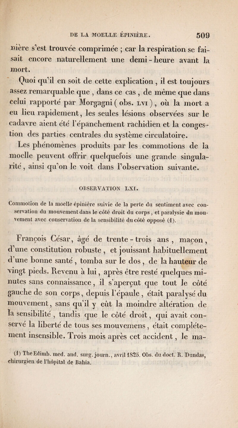 nière sTst trouvée comprimée ; car la respiration se fai¬ sait encore naturellement une demi - heure avant la mort. Quoi qu'il en soit de cette explication , il est toujours assez remarquable que , dans ce cas , de même que dans celui rapporté par Morgagni ( obs. lvi ), oii la mort a eu lieu rapidement, les seules lésions observées sur le cadavre aient été F épanchement rachidien et la conges ¬ tion des parties centrales du système circulatoire. Les phénomènes produits par les commotions de la moelle peuvent offrir quelquefois une grande singula¬ rité, ainsi qu'on le voit dans F observation suivante. OBSERVATION LXI. Commotion de la moelle épinière suivie de la perte du sentiment avec con¬ servation du mouvement dans le côté droit du corps , et paralysie du mou¬ vement avec conservation delà sensibilité du côté opposé (1). François César, âgé de trente - trois ans, maçon, d’une constitution robuste , et jouissant habituellement d’une bonne santé , tomba sur le dos , de la hauteur de vingt pieds. Revenu â lui, après être resté quelques mi¬ nutes sans connaissance, il s’aperçut que tout le coté gauche de son corps, depuis l’épaule , était paralysé du mouvement, sans qu’il y eût la moindre altération de la sensibilité , tandis que le coté droit, qui avait con¬ servé la liberté de tous ses mouvemens , était complète¬ ment insensible. Trois mois après cet accident, le ma- (1) TheEdimb. med. and. surg, journ., avril 1825. Obs. cludoct. R. Blindas, chirurgien de l’hôpital de Bahia.