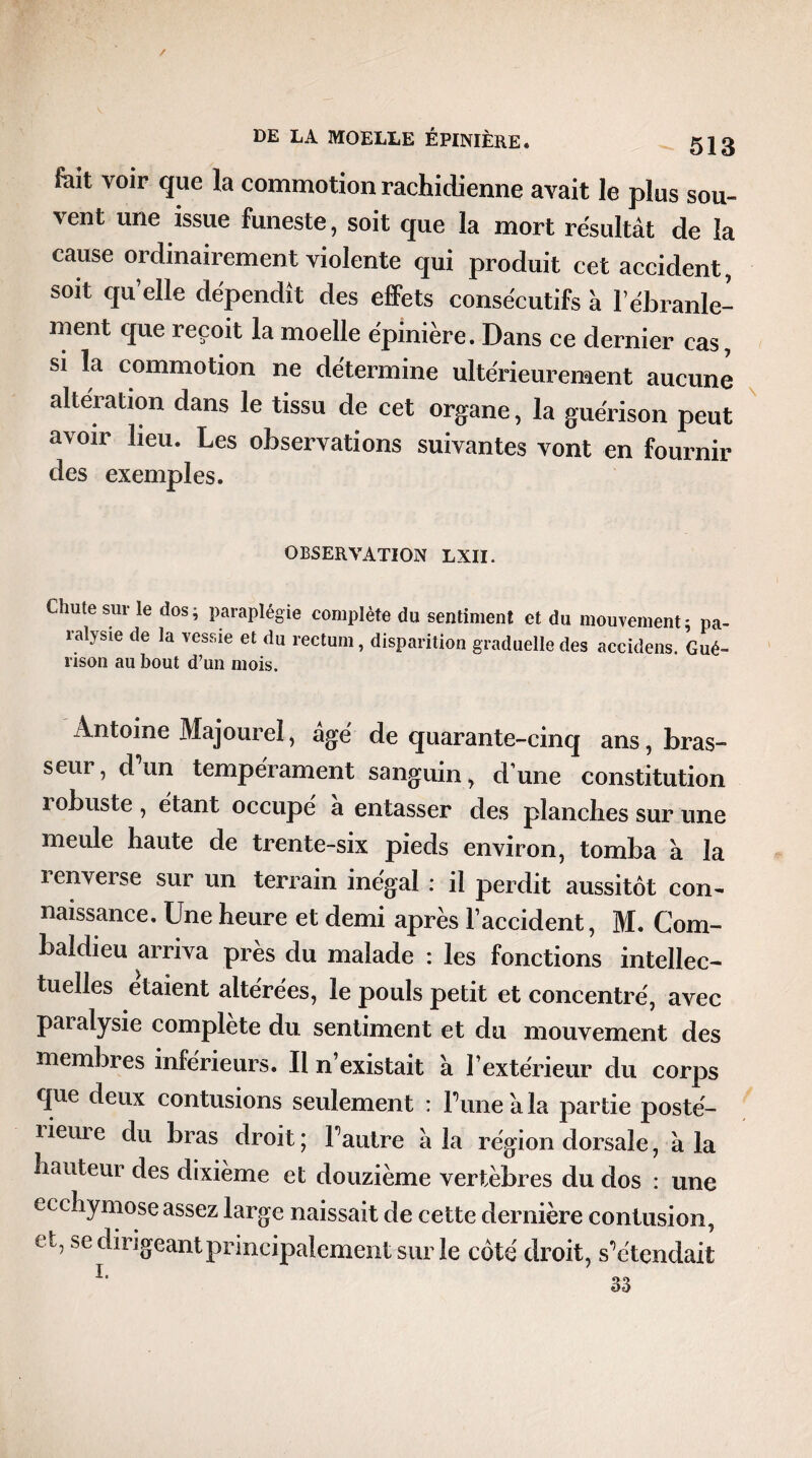 / DE LA MOELLE ÉPINIÈRE. 513 fiait voir que la commotion rachidienne avait le plus sou- vent une issue funeste, soit que la mort résultât de la cause ordinairement violente qui produit cet accident, soit qu’elle dépendît des effets consécutifs à l’ébranle¬ ment que reçoit la moelle épinière. Dans ce dernier cas, si la commotion ne détermine ultérieurement aucune altération dans le tissu de cet organe, la guérison peut avoir heu. Les observations suivantes vont en fournir des exemples. OBSERVATION LXIÏ. Chute sur le dos; paraplégie complète du sentiment et du mouvement; pa¬ ralysie de la vessie et du rectum, disparition graduelle des accidens. Gué¬ rison au bout d’un mois. Antoine Majourel, âge' de quarante-cinq ans, bras¬ seur , d un tempérament sanguin , d une constitution 1 obuste , étant occupé a entasser des planches sur une meule haute de trente-six pieds environ, tomba à la renverse sur un terrain inégal : il perdit aussitôt con¬ naissance. Une heure et demi après l’accident, M. Com¬ baldieu arriva près du malade : les fonctions intellec¬ tuelles étaient altérées, le pouls petit et concentré, avec paralysie complète du sentiment et du mouvement des membres inférieurs. Il n’existait a l’extérieur du corps que deux contusions seulement : Pune a la partie posté- 1 iem e du bras droit ; l’autre à la région dorsale, à la hauteur des dixième et douzième vertèbres du dos : une ecchymose assez large naissait de cette dernière contusion, et, se dirigeant principalement sur le côté droit, s’étendait h 33