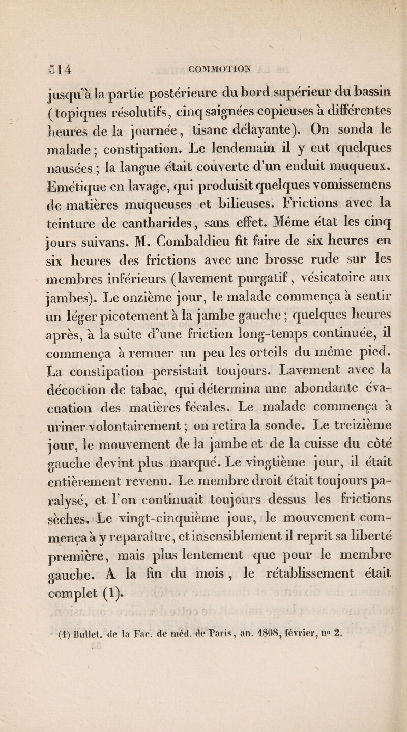 jusqu'à la partie postérieure du bord supérieur du bassin (topiques résolutifs, cinq saignées copieuses a différentes heures de la journée, tisane délayante). On sonda le malade ; constipation. Le lendemain il y eut quelques nausées ; la langue était couverte d’un enduit muqueux. Emétique en lavage, qui produisit quelques vomissemens de matières muqueuses et bilieuses. Frictions avec la teinture de cantharides, sans effet. Meme état les cinq jours suivans. M. Combaldieu fit faire de six heures en six heures des frictions avec une brosse rude sur les membres inférieurs ( lavement purgatif, vésicatoire aux jambes). Le onzième jour, le malade commença a sentir un léger picotement a la jambe gauche ; quelques heures après, a la suite d’une friction long-temps continuée, il commença à remuer un peu les orteils du meme pied. La constipation persistait toujours. Lavement avec la décoction de tabac, qui détermina une abondante éva¬ cuation des matières fécales. Le malade commença a uriner volontairement ; on retira la sonde. Le treizième jour, le mouvement de la jambe et de la cuisse du côté gauche devint plus marqué. Le vingtième jour, il était entièrement revenu. Le membre droit était toujours pa¬ ralysé, et l’on continuait toujours dessus les frictions sèches. Le vingt-cinquième jour, le mouvement com¬ mença a y reparaître, et insensiblement il reprit sa liberté première, mais plus lentement que pour le membre gauche. A. la fin du mois, le rétablissement était complet (1). (J) Bull et. de la Fac. de méd. de Paris, an. 4808, février, n° 2.