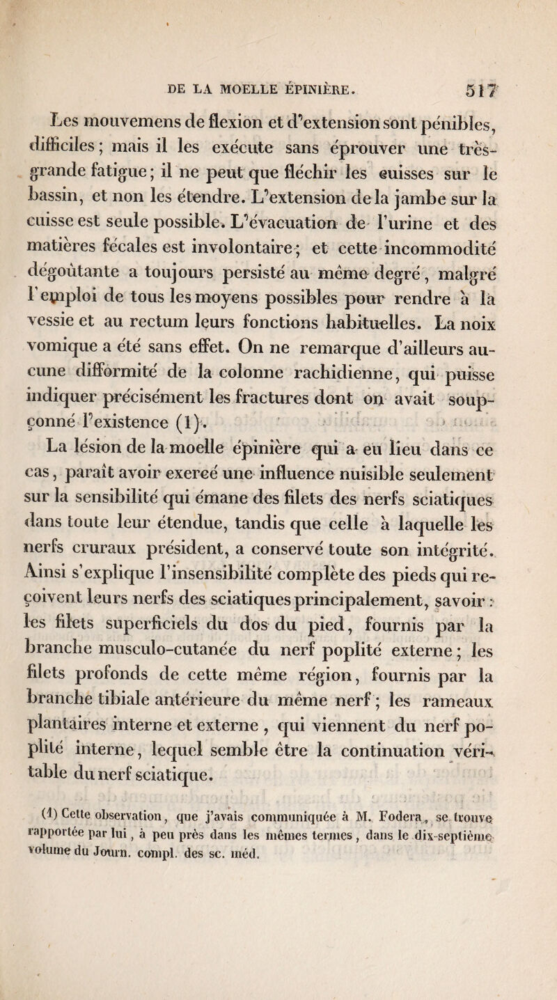 Les mouvemens de flexion et d’extension sont pénibles, difficiles ; mais il les exécute sans éprouver une très- grande fatigue ; il ne peut que fléchir les cuisses sur le bassin, et non les étendre. L’extension delà jambe sur la cuisse est seule possible* L’évacuation de l’urine et des matières fécales est involontaire ; et cette incommodité dégoûtante a toujours persisté au même degré, malgré 1 emploi de tous les moyens possibles pour rendre à là vessie et au rectum leurs fonctions habituelles. La noix vomique a été sans effet. On ne remarque d’ailleurs au¬ cune difformité de la colonne rachidienne, qui puisse indiquer précisément les fractures dont on avait soup¬ çonné l’existence (1). j La lésion de la moelle épinière qui a eu lieu dans ce cas, paraît avoir exercé une influence nuisible seulement sur la sensibilité qui émane des filets des nerfs sciatiques dans toute leur étendue, tandis que celle a laquelle les nerfs cruraux président, a conservé toute son intégrité. Ainsi s’explique l’insensibilité complète des pieds qui re¬ çoivent leurs nerfs des sciatiques principalement, savoir : les filets superficiels du dos du pied, fournis par la branche musculo-cutanée du nerf poplité externe ; les filets profonds de cette même région, fournis par la branche tibiale antérieure du même nerf ; les rameaux plantaires interne et externe , qui viennent du nerf po¬ plité interne , lequel semble être la continuation véri¬ table du nerf sciatique. (4 ) Cette observation, que j’avais communiquée à M. Fodera, se trouve rapportée par lui, à peu près dans les mêmes termes, dans le dix septième volume du Jotirn. compl. des sc. méd.