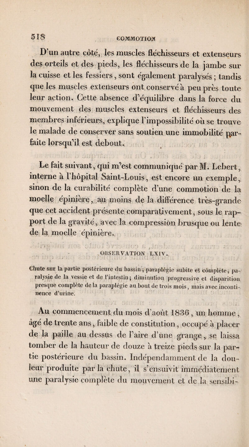 D’un autre coté, les muscles fléchisseurs et extenseurs des orteils et des pieds, les fléchisseurs de la jambe sur la cuisse et les fessiers, sont également paralysés ; tandis cpie les muscles extenseurs ont conservé a peu près toute leur action. Cette absence d’équilibre dans la force du mouvement des muscles extenseurs et fléchisseurs des membres inférieurs, explique l’impossibilité ou se trouve le malade de conserver sans soutien une immobilité par¬ faite lorsqu’il est debout. Le fait suivant, qui m’est communiqué par M. Lebert, interne a l’hôpital Saint-Louis, est encore un exemple, sinon de la curabilité complète d’une commotion de la moelle épiniere, au moins de la différence très-grande que cet accident présente comparativement, sous le rap¬ port de la gravité, avec la compression brusque ou lente de la moelle épinière.  * ' | - ■ ' ’ * r OBSERVATION LXÏV., Chute sur la partie postérieure du bassin ; paraplégie subite et cômplète; pa-. lalysie de la vessie et de 1 intestin j diminution progressive et disparition presque complète de la paraplégie au bout de trois mois, mais avec inconti¬ nence d’urine. Au commencement du mois d’août 1836 , un homme, âgé de trente ans, faible de constitution, occupé à placer de la paille au dessus de Faire d’une grange, se laissa tomber de la hauteur de douze à treize pieds sur la par¬ tie postérieure du bassin. Indépendamment de la dou¬ leur produite parla chute, il s’ensuivit immédiatement turc paralysie complété du mouvement et de la sensibi-